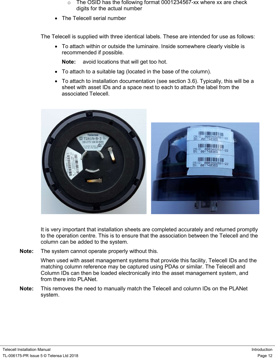    Telecell Installation Manual Introduction TL-006175-PR Issue 5 © Telensa Ltd 2018    Page 12  o  The OSID has the following format 0001234567-xx where xx are check digits for the actual number   The Telecell serial number  The Telecell is supplied with three identical labels. These are intended for use as follows:   To attach within or outside the luminaire. Inside somewhere clearly visible is recommended if possible.  Note:  avoid locations that will get too hot.   To attach to a suitable tag (located in the base of the column).   To attach to installation documentation (see section 3.6). Typically, this will be a sheet with asset IDs and a space next to each to attach the label from the associated Telecell.        It is very important that installation sheets are completed accurately and returned promptly to the operation centre. This is to ensure that the association between the Telecell and the column can be added to the system.  Note:  The system cannot operate properly without this. When used with asset management systems that provide this facility, Telecell IDs and the matching column reference may be captured using PDAs or similar. The Telecell and Column IDs can then be loaded electronically into the asset management system, and from there into PLANet.  Note:  This removes the need to manually match the Telecell and column IDs on the PLANet system.  