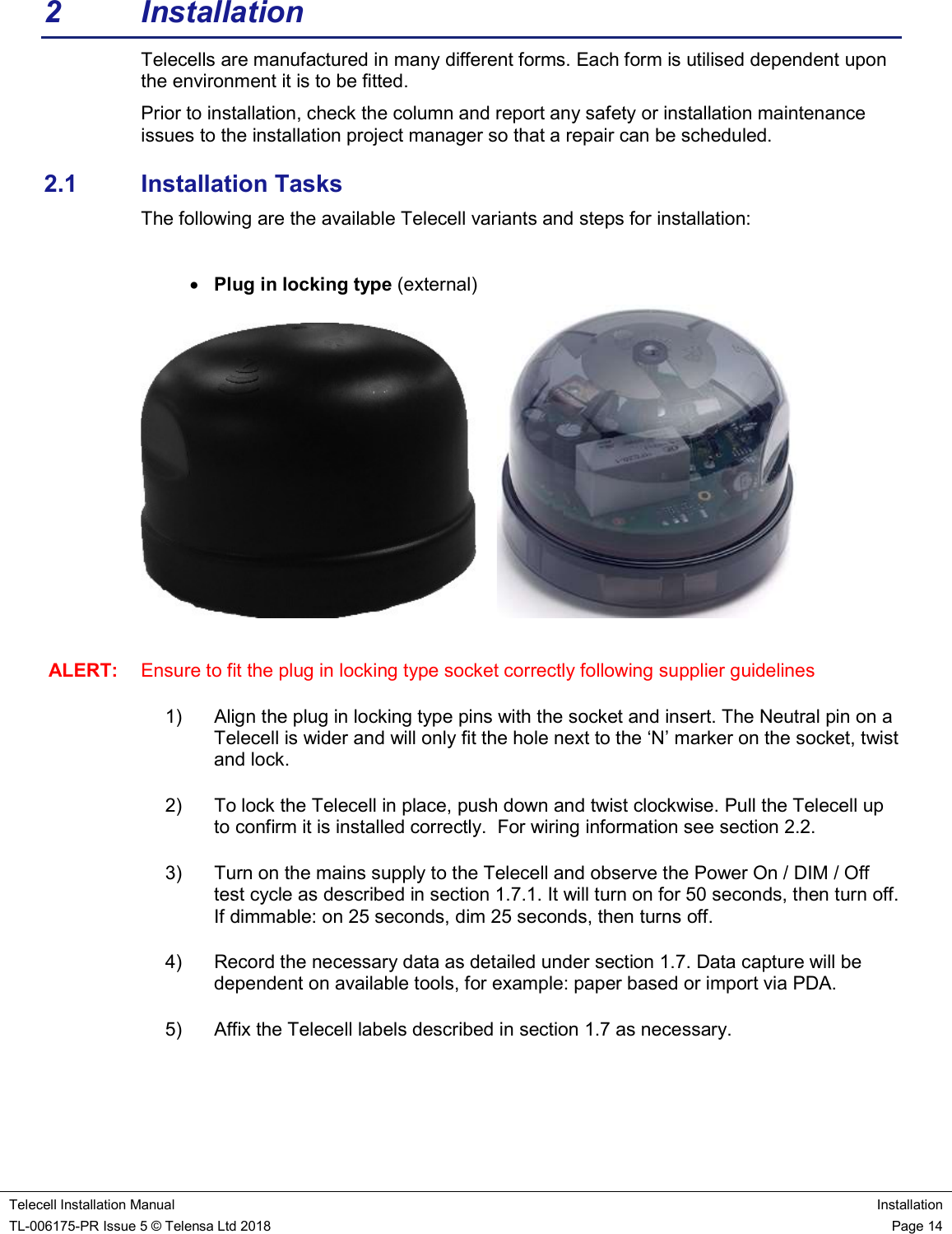    Telecell Installation Manual Installation TL-006175-PR Issue 5 © Telensa Ltd 2018    Page 14  2  Installation Telecells are manufactured in many different forms. Each form is utilised dependent upon the environment it is to be fitted. Prior to installation, check the column and report any safety or installation maintenance issues to the installation project manager so that a repair can be scheduled. 2.1  Installation Tasks The following are the available Telecell variants and steps for installation:   Plug in locking type (external)        ALERT:  Ensure to fit the plug in locking type socket correctly following supplier guidelines 1)  Align the plug in locking type pins with the socket and insert. The Neutral pin on a Telecell is wider and will only fit the hole next to the ‘N’ marker on the socket, twist and lock.  2)  To lock the Telecell in place, push down and twist clockwise. Pull the Telecell up to confirm it is installed correctly.  For wiring information see section 2.2.                                   3)  Turn on the mains supply to the Telecell and observe the Power On / DIM / Off test cycle as described in section 1.7.1. It will turn on for 50 seconds, then turn off. If dimmable: on 25 seconds, dim 25 seconds, then turns off. 4)  Record the necessary data as detailed under section 1.7. Data capture will be dependent on available tools, for example: paper based or import via PDA. 5)  Affix the Telecell labels described in section 1.7 as necessary.       