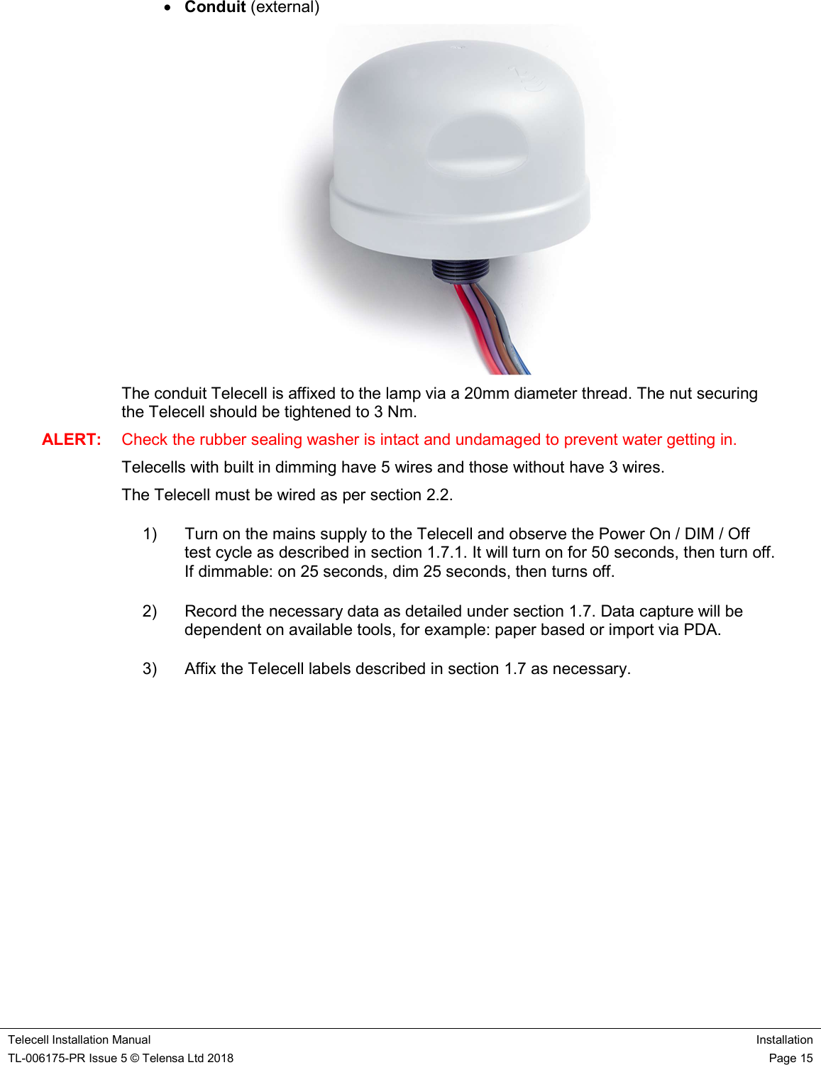    Telecell Installation Manual Installation TL-006175-PR Issue 5 © Telensa Ltd 2018    Page 15   Conduit (external)  The conduit Telecell is affixed to the lamp via a 20mm diameter thread. The nut securing the Telecell should be tightened to 3 Nm. ALERT:  Check the rubber sealing washer is intact and undamaged to prevent water getting in. Telecells with built in dimming have 5 wires and those without have 3 wires. The Telecell must be wired as per section 2.2. 1)  Turn on the mains supply to the Telecell and observe the Power On / DIM / Off test cycle as described in section 1.7.1. It will turn on for 50 seconds, then turn off. If dimmable: on 25 seconds, dim 25 seconds, then turns off. 2)  Record the necessary data as detailed under section 1.7. Data capture will be dependent on available tools, for example: paper based or import via PDA. 3)  Affix the Telecell labels described in section 1.7 as necessary.          