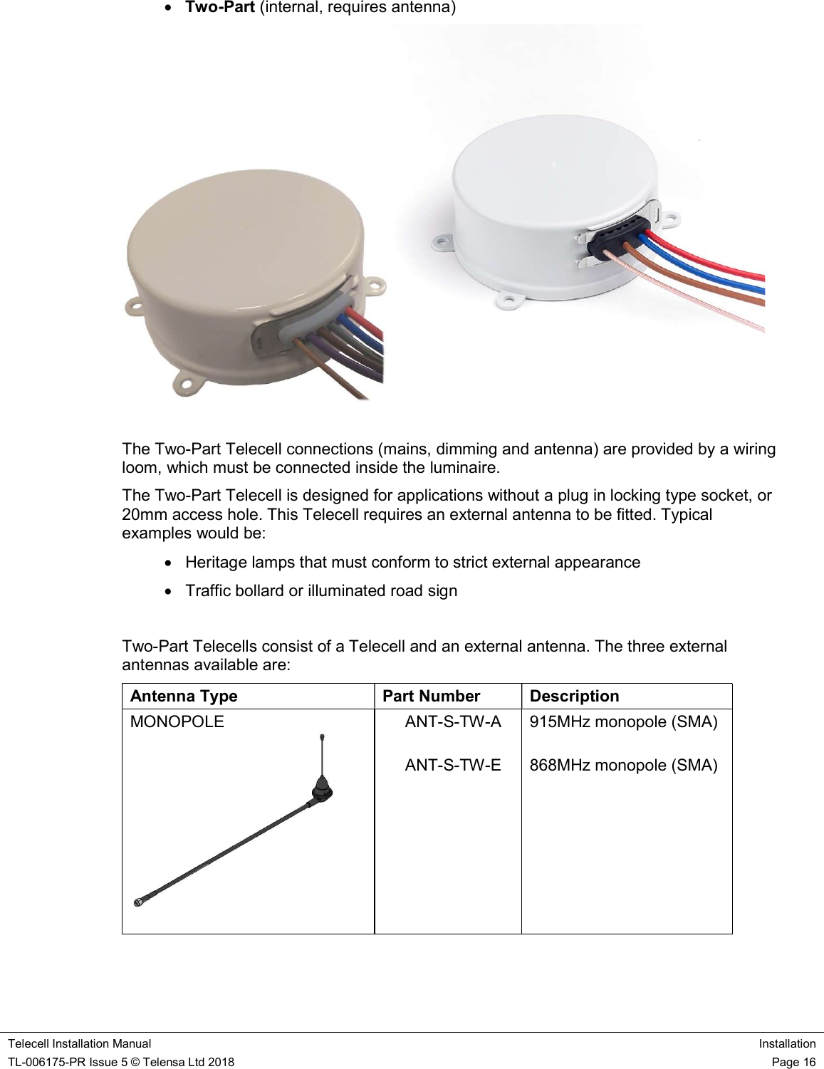    Telecell Installation Manual Installation TL-006175-PR Issue 5 © Telensa Ltd 2018    Page 16   Two-Part (internal, requires antenna)   The Two-Part Telecell connections (mains, dimming and antenna) are provided by a wiring loom, which must be connected inside the luminaire. The Two-Part Telecell is designed for applications without a plug in locking type socket, or 20mm access hole. This Telecell requires an external antenna to be fitted. Typical examples would be:   Heritage lamps that must conform to strict external appearance   Traffic bollard or illuminated road sign  Two-Part Telecells consist of a Telecell and an external antenna. The three external antennas available are: Antenna Type  Part Number  Description MONOPOLE                  ANT-S-TW-A       ANT-S-TW-E  915MHz monopole (SMA)  868MHz monopole (SMA) 