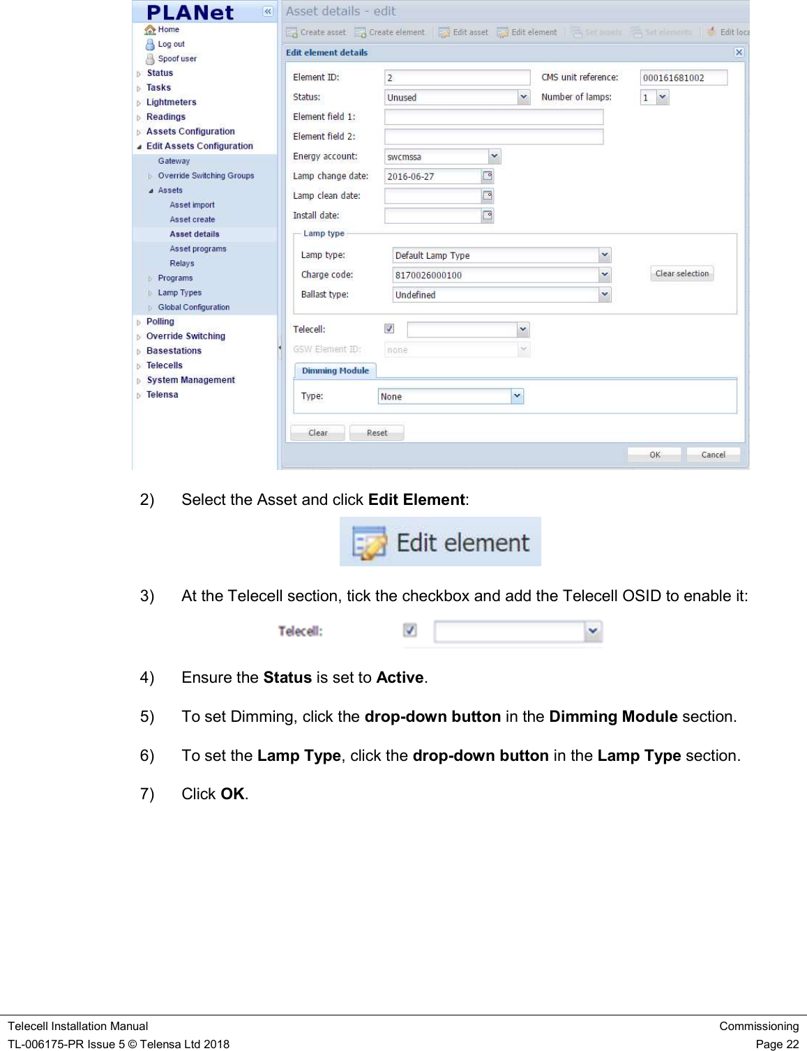    Telecell Installation Manual Commissioning TL-006175-PR Issue 5 © Telensa Ltd 2018    Page 22   2)  Select the Asset and click Edit Element:  3)  At the Telecell section, tick the checkbox and add the Telecell OSID to enable it:  4)  Ensure the Status is set to Active. 5)  To set Dimming, click the drop-down button in the Dimming Module section. 6)  To set the Lamp Type, click the drop-down button in the Lamp Type section. 7)  Click OK.   