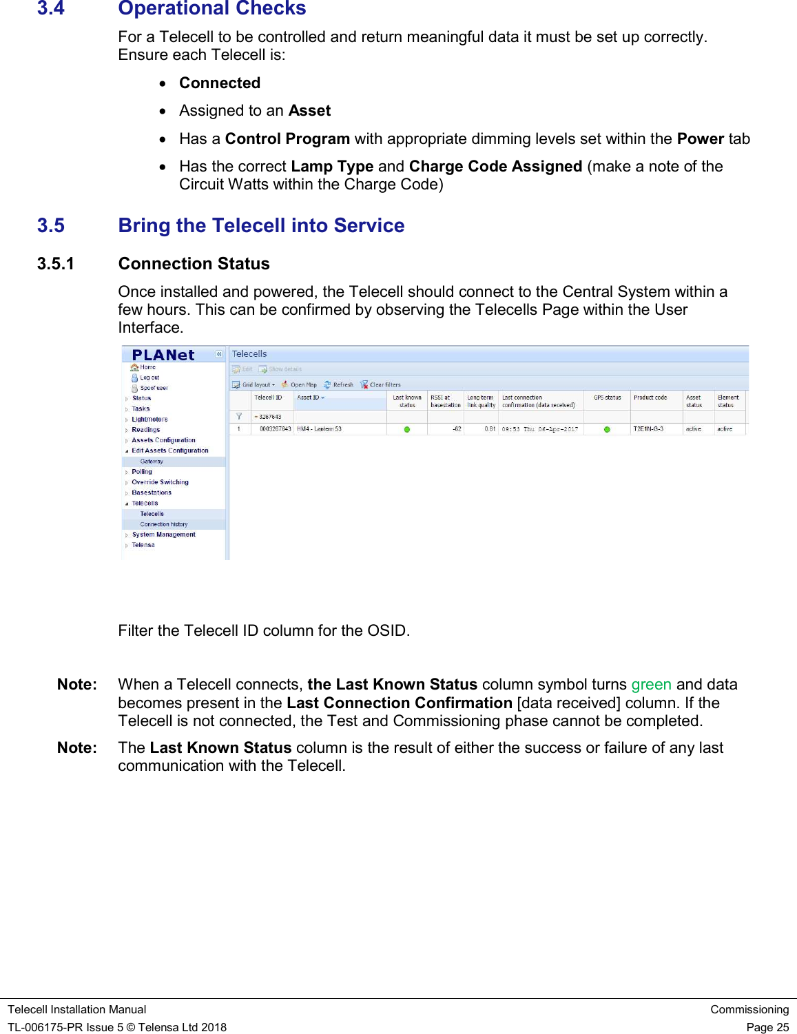    Telecell Installation Manual Commissioning TL-006175-PR Issue 5 © Telensa Ltd 2018    Page 25  3.4  Operational Checks For a Telecell to be controlled and return meaningful data it must be set up correctly. Ensure each Telecell is:  Connected   Assigned to an Asset   Has a Control Program with appropriate dimming levels set within the Power tab   Has the correct Lamp Type and Charge Code Assigned (make a note of the Circuit Watts within the Charge Code) 3.5  Bring the Telecell into Service 3.5.1  Connection Status Once installed and powered, the Telecell should connect to the Central System within a few hours. This can be confirmed by observing the Telecells Page within the User Interface.    Filter the Telecell ID column for the OSID.  Note:  When a Telecell connects, the Last Known Status column symbol turns green and data becomes present in the Last Connection Confirmation [data received] column. If the Telecell is not connected, the Test and Commissioning phase cannot be completed. Note:  The Last Known Status column is the result of either the success or failure of any last communication with the Telecell.   