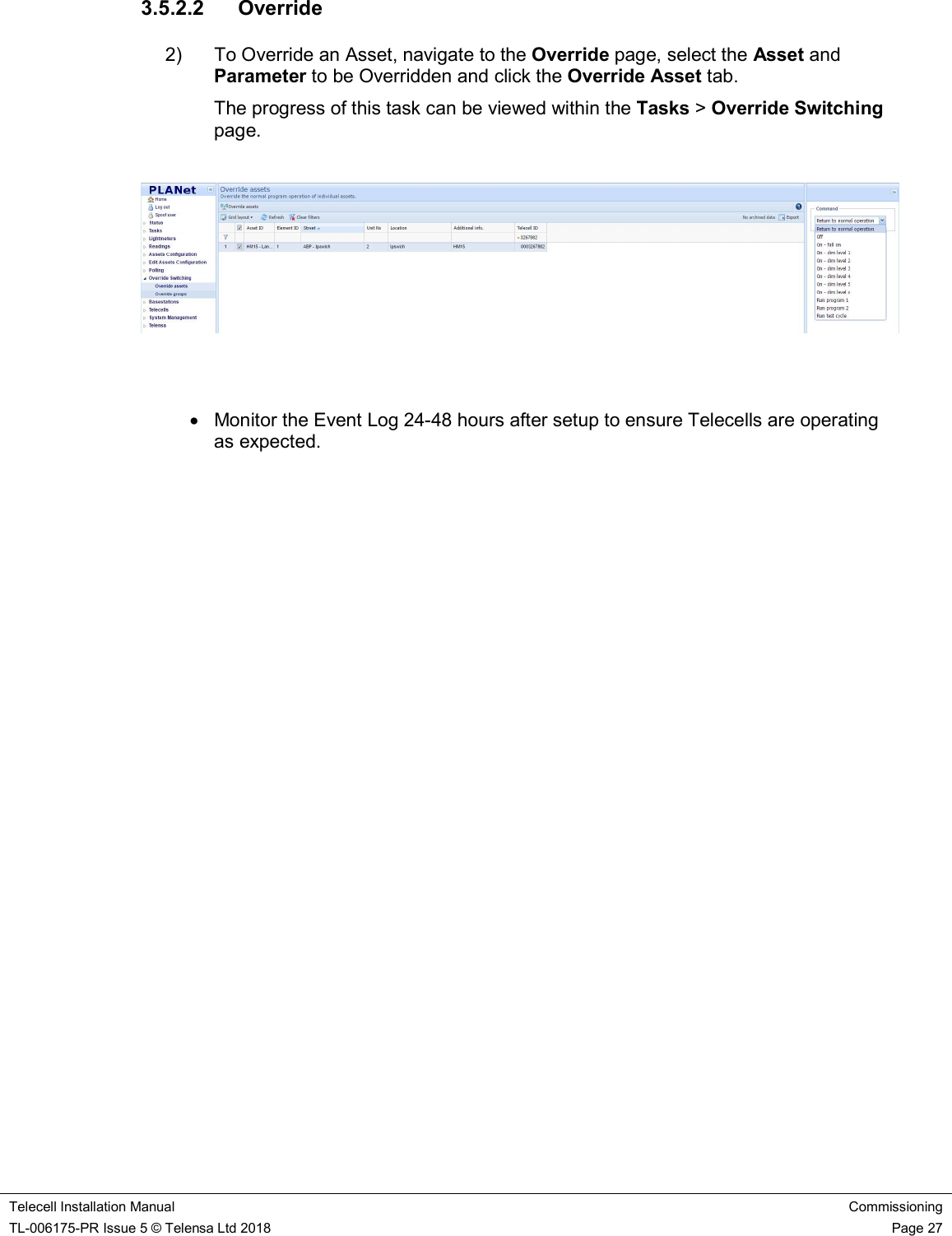    Telecell Installation Manual Commissioning TL-006175-PR Issue 5 © Telensa Ltd 2018    Page 27  3.5.2.2  Override 2)  To Override an Asset, navigate to the Override page, select the Asset and Parameter to be Overridden and click the Override Asset tab.  The progress of this task can be viewed within the Tasks &gt; Override Switching page.       Monitor the Event Log 24-48 hours after setup to ensure Telecells are operating as expected.       