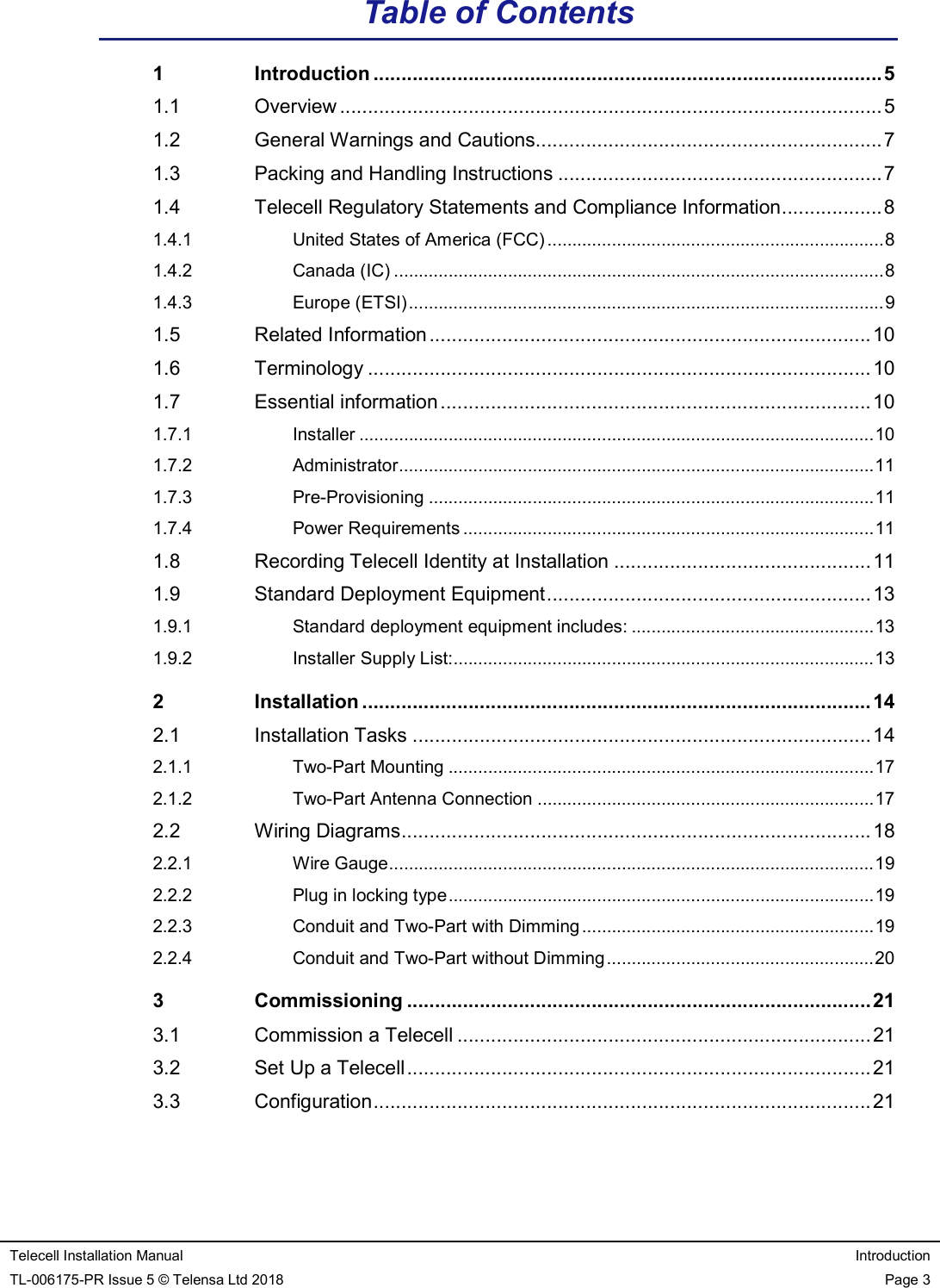   Telecell Installation Manual  Introduction TL-006175-PR Issue 5 © Telensa Ltd 2018  Page 3  Table of Contents 1 Introduction ........................................................................................... 5 1.1 Overview ................................................................................................. 5 1.2 General Warnings and Cautions.............................................................. 7 1.3 Packing and Handling Instructions .......................................................... 7 1.4 Telecell Regulatory Statements and Compliance Information .................. 8 1.4.1 United States of America (FCC) .................................................................... 8 1.4.2 Canada (IC) ................................................................................................... 8 1.4.3 Europe (ETSI) ................................................................................................ 9 1.5 Related Information ............................................................................... 10 1.6 Terminology .......................................................................................... 10 1.7 Essential information ............................................................................. 10 1.7.1 Installer ........................................................................................................ 10 1.7.2 Administrator ................................................................................................ 11 1.7.3 Pre-Provisioning .......................................................................................... 11 1.7.4 Power Requirements ................................................................................... 11 1.8 Recording Telecell Identity at Installation .............................................. 11 1.9 Standard Deployment Equipment .......................................................... 13 1.9.1 Standard deployment equipment includes: ................................................. 13 1.9.2 Installer Supply List:..................................................................................... 13 2 Installation ........................................................................................... 14 2.1 Installation Tasks .................................................................................. 14 2.1.1 Two-Part Mounting ...................................................................................... 17 2.1.2 Two-Part Antenna Connection .................................................................... 17 2.2 Wiring Diagrams .................................................................................... 18 2.2.1 Wire Gauge .................................................................................................. 19 2.2.2 Plug in locking type ...................................................................................... 19 2.2.3 Conduit and Two-Part with Dimming ........................................................... 19 2.2.4 Conduit and Two-Part without Dimming ...................................................... 20 3 Commissioning ................................................................................... 21 3.1 Commission a Telecell .......................................................................... 21 3.2 Set Up a Telecell ................................................................................... 21 3.3 Configuration ......................................................................................... 21 