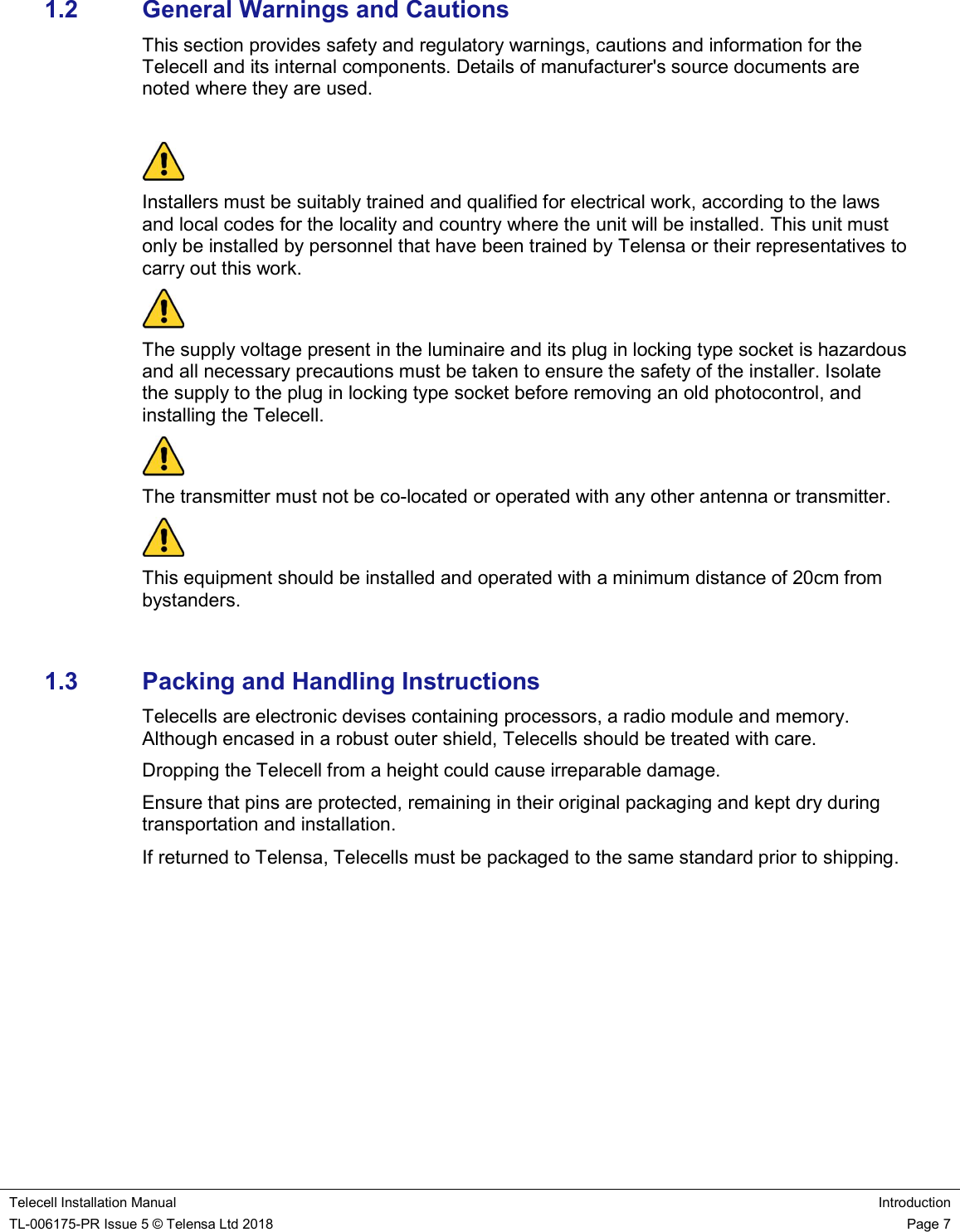    Telecell Installation Manual Introduction TL-006175-PR Issue 5 © Telensa Ltd 2018    Page 7  1.2  General Warnings and Cautions This section provides safety and regulatory warnings, cautions and information for the Telecell and its internal components. Details of manufacturer&apos;s source documents are noted where they are used.    Installers must be suitably trained and qualified for electrical work, according to the laws and local codes for the locality and country where the unit will be installed. This unit must only be installed by personnel that have been trained by Telensa or their representatives to carry out this work.  The supply voltage present in the luminaire and its plug in locking type socket is hazardous and all necessary precautions must be taken to ensure the safety of the installer. Isolate the supply to the plug in locking type socket before removing an old photocontrol, and installing the Telecell.  The transmitter must not be co-located or operated with any other antenna or transmitter.  This equipment should be installed and operated with a minimum distance of 20cm from bystanders.  1.3  Packing and Handling Instructions Telecells are electronic devises containing processors, a radio module and memory. Although encased in a robust outer shield, Telecells should be treated with care. Dropping the Telecell from a height could cause irreparable damage. Ensure that pins are protected, remaining in their original packaging and kept dry during transportation and installation.  If returned to Telensa, Telecells must be packaged to the same standard prior to shipping.   