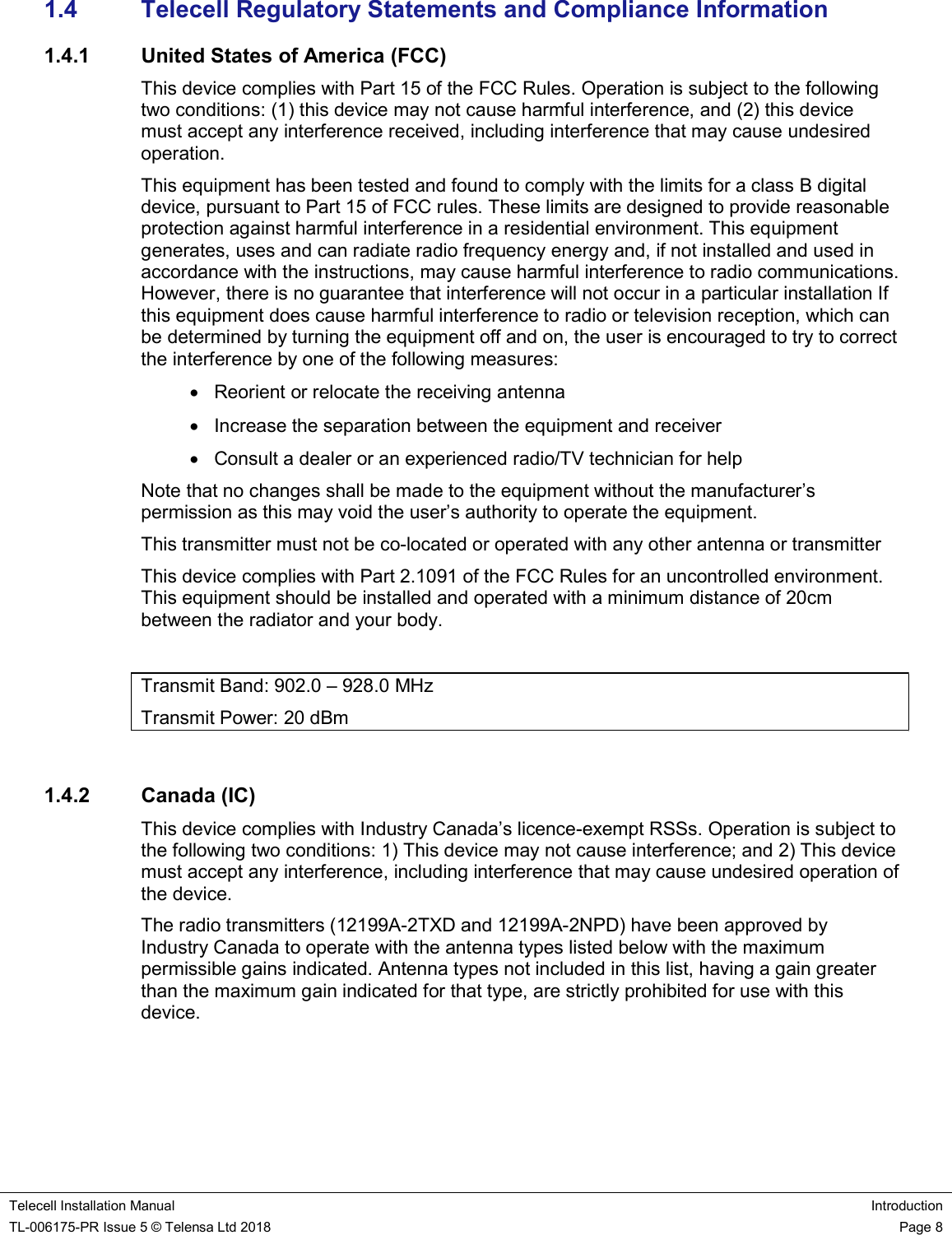    Telecell Installation Manual Introduction TL-006175-PR Issue 5 © Telensa Ltd 2018    Page 8  1.4  Telecell Regulatory Statements and Compliance Information 1.4.1  United States of America (FCC) This device complies with Part 15 of the FCC Rules. Operation is subject to the following two conditions: (1) this device may not cause harmful interference, and (2) this device must accept any interference received, including interference that may cause undesired operation. This equipment has been tested and found to comply with the limits for a class B digital device, pursuant to Part 15 of FCC rules. These limits are designed to provide reasonable protection against harmful interference in a residential environment. This equipment generates, uses and can radiate radio frequency energy and, if not installed and used in accordance with the instructions, may cause harmful interference to radio communications. However, there is no guarantee that interference will not occur in a particular installation If this equipment does cause harmful interference to radio or television reception, which can be determined by turning the equipment off and on, the user is encouraged to try to correct the interference by one of the following measures:   Reorient or relocate the receiving antenna   Increase the separation between the equipment and receiver   Consult a dealer or an experienced radio/TV technician for help Note that no changes shall be made to the equipment without the manufacturer’s permission as this may void the user’s authority to operate the equipment. This transmitter must not be co-located or operated with any other antenna or transmitter This device complies with Part 2.1091 of the FCC Rules for an uncontrolled environment. This equipment should be installed and operated with a minimum distance of 20cm between the radiator and your body.  Transmit Band: 902.0 – 928.0 MHz Transmit Power: 20 dBm  1.4.2  Canada (IC) This device complies with Industry Canada’s licence-exempt RSSs. Operation is subject to the following two conditions: 1) This device may not cause interference; and 2) This device must accept any interference, including interference that may cause undesired operation of the device. The radio transmitters (12199A-2TXD and 12199A-2NPD) have been approved by Industry Canada to operate with the antenna types listed below with the maximum permissible gains indicated. Antenna types not included in this list, having a gain greater than the maximum gain indicated for that type, are strictly prohibited for use with this device. 