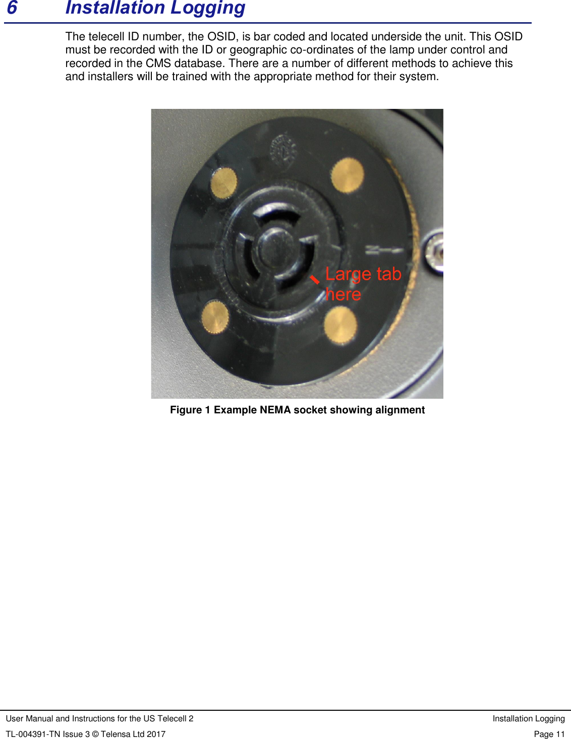 User Manual and Instructions for the US Telecell 2 Installation Logging TL-004391-TN Issue 3 © Telensa Ltd 2017 Page 11 6 Installation Logging The telecell ID number, the OSID, is bar coded and located underside the unit. This OSID must be recorded with the ID or geographic co-ordinates of the lamp under control and recorded in the CMS database. There are a number of different methods to achieve this and installers will be trained with the appropriate method for their system. Figure 1 Example NEMA socket showing alignment