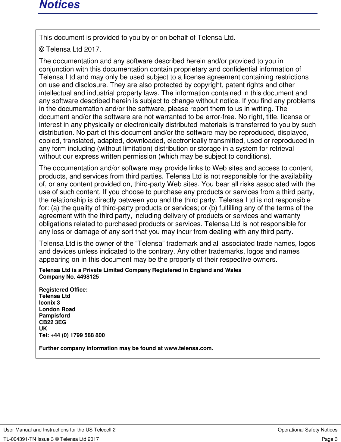User Manual and Instructions for the US Telecell 2 Operational Safety Notices TL-004391-TN Issue 3 © Telensa Ltd 2017 Page 3 Notices This document is provided to you by or on behalf of Telensa Ltd. © Telensa Ltd 2017. The documentation and any software described herein and/or provided to you in conjunction with this documentation contain proprietary and confidential information of Telensa Ltd and may only be used subject to a license agreement containing restrictions on use and disclosure. They are also protected by copyright, patent rights and other intellectual and industrial property laws. The information contained in this document and any software described herein is subject to change without notice. If you find any problems in the documentation and/or the software, please report them to us in writing. The document and/or the software are not warranted to be error-free. No right, title, license or interest in any physically or electronically distributed materials is transferred to you by such distribution. No part of this document and/or the software may be reproduced, displayed, copied, translated, adapted, downloaded, electronically transmitted, used or reproduced in any form including (without limitation) distribution or storage in a system for retrieval without our express written permission (which may be subject to conditions). The documentation and/or software may provide links to Web sites and access to content, products, and services from third parties. Telensa Ltd is not responsible for the availability of, or any content provided on, third-party Web sites. You bear all risks associated with the use of such content. If you choose to purchase any products or services from a third party, the relationship is directly between you and the third party. Telensa Ltd is not responsible for: (a) the quality of third-party products or services; or (b) fulfilling any of the terms of the agreement with the third party, including delivery of products or services and warranty obligations related to purchased products or services. Telensa Ltd is not responsible for any loss or damage of any sort that you may incur from dealing with any third party. Telensa Ltd is the owner of the “Telensa” trademark and all associated trade names, logos and devices unless indicated to the contrary. Any other trademarks, logos and names appearing on in this document may be the property of their respective owners. Telensa Ltd is a Private Limited Company Registered in England and Wales Company No. 4498125 Registered Office: Telensa Ltd Iconix 3 London Road Pampisford CB22 3EG UK Tel: +44 (0) 1799 588 800 Further company information may be found at www.telensa.com.