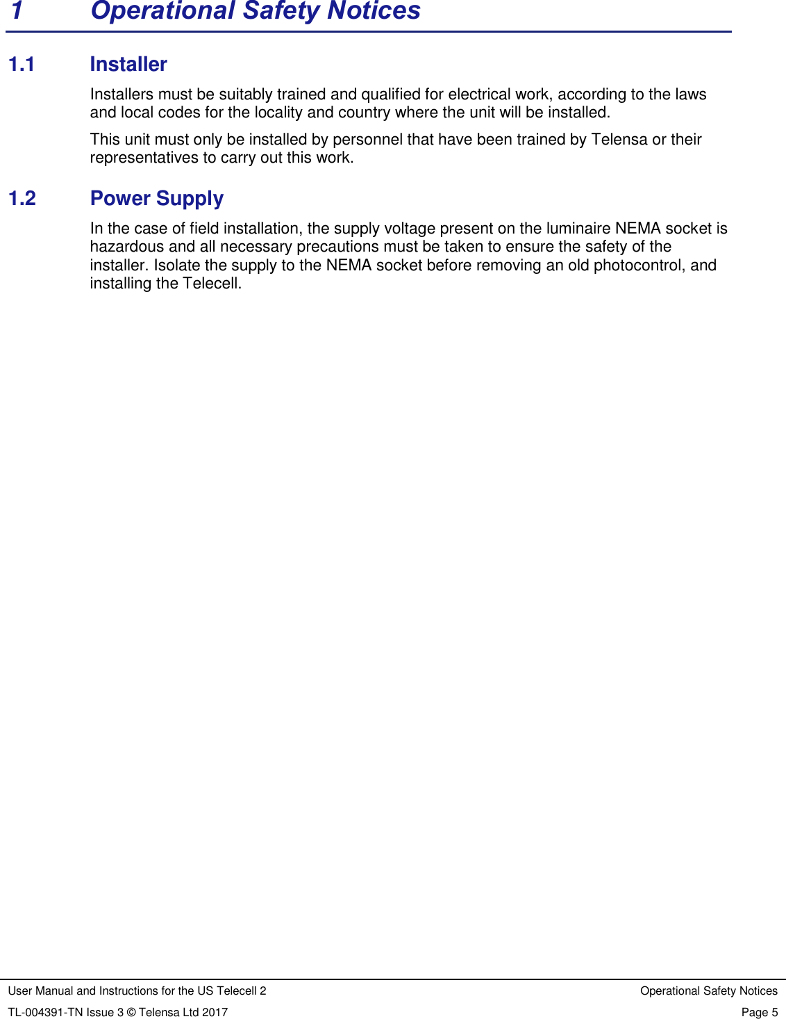 User Manual and Instructions for the US Telecell 2 Operational Safety Notices TL-004391-TN Issue 3 © Telensa Ltd 2017 Page 5 1 Operational Safety Notices 1.1 Installer Installers must be suitably trained and qualified for electrical work, according to the laws and local codes for the locality and country where the unit will be installed. This unit must only be installed by personnel that have been trained by Telensa or their representatives to carry out this work. 1.2 Power Supply In the case of field installation, the supply voltage present on the luminaire NEMA socket is hazardous and all necessary precautions must be taken to ensure the safety of the installer. Isolate the supply to the NEMA socket before removing an old photocontrol, and installing the Telecell.