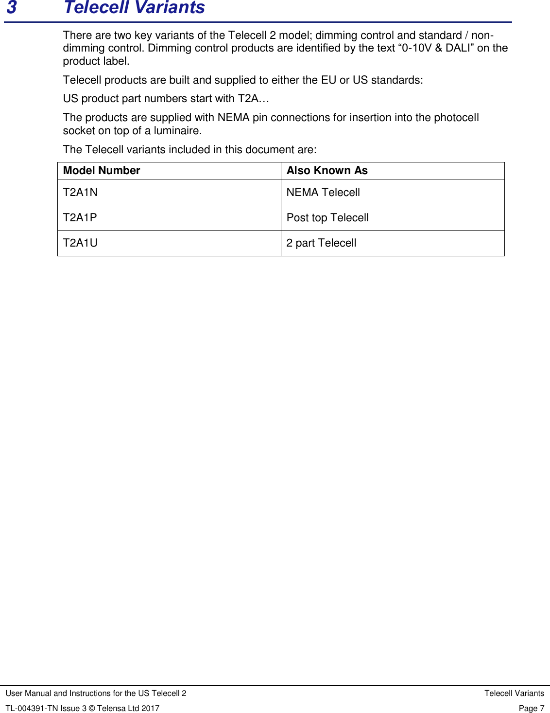 User Manual and Instructions for the US Telecell 2 Telecell Variants TL-004391-TN Issue 3 © Telensa Ltd 2017 Page 7 3 Telecell Variants There are two key variants of the Telecell 2 model; dimming control and standard / non-dimming control. Dimming control products are identified by the text “0-10V & DALI” on the product label. Telecell products are built and supplied to either the EU or US standards: US product part numbers start with T2A… The products are supplied with NEMA pin connections for insertion into the photocell socket on top of a luminaire. The Telecell variants included in this document are: Model Number Also Known As T2A1N NEMA Telecell T2A1P Post top Telecell T2A1U 2 part Telecell