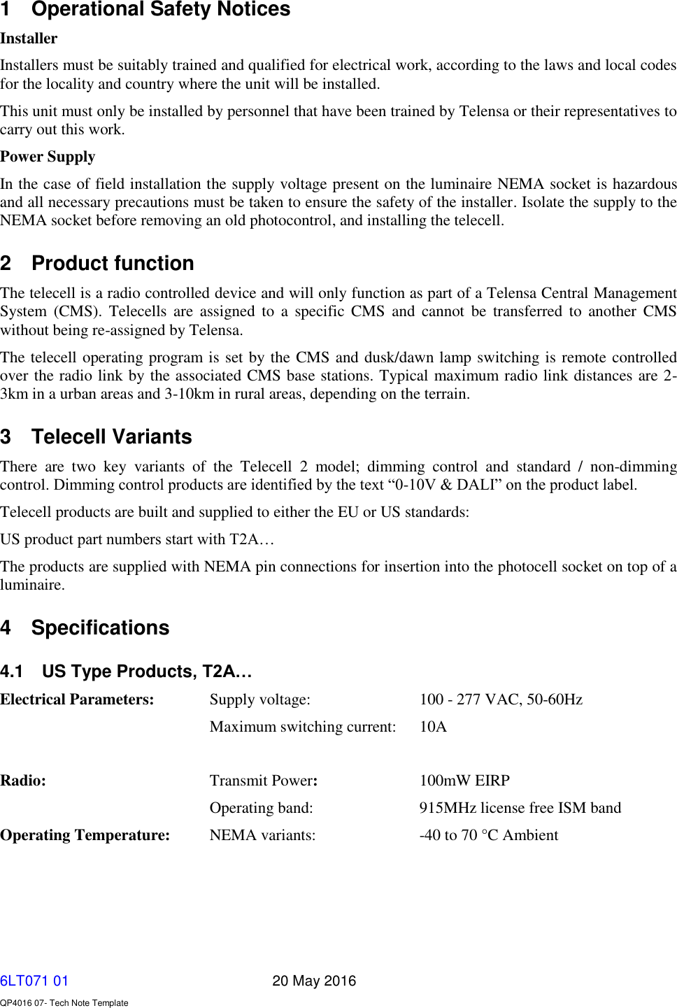   6LT071 01       20 May 2016    QP4016 07- Tech Note Template 1  Operational Safety Notices Installer Installers must be suitably trained and qualified for electrical work, according to the laws and local codes for the locality and country where the unit will be installed. This unit must only be installed by personnel that have been trained by Telensa or their representatives to carry out this work. Power Supply In the case of field installation the supply voltage present on the luminaire NEMA socket is hazardous and all necessary precautions must be taken to ensure the safety of the installer. Isolate the supply to the NEMA socket before removing an old photocontrol, and installing the telecell.   2  Product function The telecell is a radio controlled device and will only function as part of a Telensa Central Management System  (CMS).  Telecells  are  assigned  to  a  specific CMS  and  cannot  be  transferred  to  another  CMS without being re-assigned by Telensa. The telecell operating program is set by the CMS and dusk/dawn lamp switching is remote controlled over the radio link by the associated CMS base stations. Typical maximum radio link distances are 2-3km in a urban areas and 3-10km in rural areas, depending on the terrain. 3  Telecell Variants There  are  two  key  variants  of  the  Telecell  2  model;  dimming  control  and  standard  /  non-dimming control. Dimming control products are identified by the text “0-10V &amp; DALI” on the product label. Telecell products are built and supplied to either the EU or US standards: US product part numbers start with T2A… The products are supplied with NEMA pin connections for insertion into the photocell socket on top of a luminaire.  4  Specifications 4.1  US Type Products, T2A… Electrical Parameters:   Supply voltage:     100 - 277 VAC, 50-60Hz   Maximum switching current:  10A                Radio:       Transmit Power:     100mW EIRP Operating band:     915MHz license free ISM band Operating Temperature:    NEMA variants:    -40 to 70 °C Ambient    