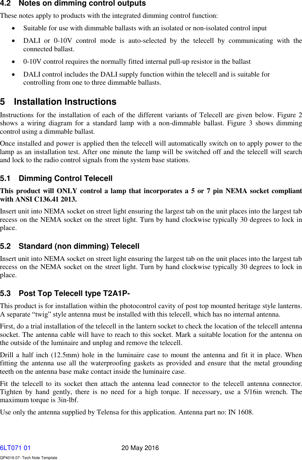   6LT071 01       20 May 2016    QP4016 07- Tech Note Template 4.2  Notes on dimming control outputs These notes apply to products with the integrated dimming control function:  Suitable for use with dimmable ballasts with an isolated or non-isolated control input  DALI  or  0-10V  control  mode  is  auto-selected  by  the  telecell  by  communicating  with  the connected ballast.   0-10V control requires the normally fitted internal pull-up resistor in the ballast  DALI control includes the DALI supply function within the telecell and is suitable for controlling from one to three dimmable ballasts. 5  Installation Instructions Instructions for the installation of each of the different variants of Telecell are given below. Figure 2 shows  a  wiring  diagram  for  a  standard  lamp  with  a  non-dimmable  ballast.  Figure  3  shows  dimming control using a dimmable ballast. Once installed and power is applied then the telecell will automatically switch on to apply power to the lamp as an installation test. After one minute the lamp will be switched off and the telecell will search and lock to the radio control signals from the system base stations. 5.1  Dimming Control Telecell This product will ONLY control a lamp that incorporates a 5 or 7 pin NEMA socket compliant with ANSI C136.41 2013. Insert unit into NEMA socket on street light ensuring the largest tab on the unit places into the largest tab recess on the NEMA socket on the street light. Turn by hand clockwise typically 30 degrees to lock in place. 5.2  Standard (non dimming) Telecell Insert unit into NEMA socket on street light ensuring the largest tab on the unit places into the largest tab recess on the NEMA socket on the street light. Turn by hand clockwise typically 30 degrees to lock in place. 5.3  Post Top Telecell type T2A1P- This product is for installation within the photocontrol cavity of post top mounted heritage style lanterns. A separate “twig” style antenna must be installed with this telecell, which has no internal antenna. First, do a trial installation of the telecell in the lantern socket to check the location of the telecell antenna socket. The antenna cable will have to reach to this socket. Mark a suitable location for the antenna on the outside of the luminaire and unplug and remove the telecell.  Drill a half inch (12.5mm) hole in the luminaire case to mount the antenna and fit it in place. When fitting the antenna use  all the waterproofing gaskets as provided and ensure that the metal grounding teeth on the antenna base make contact inside the luminaire case.  Fit  the  telecell to  its  socket then attach the antenna  lead  connector  to  the  telecell  antenna  connector. Tighten  by  hand  gently,  there  is  no  need  for  a  high  torque.  If  necessary,  use  a  5/16in  wrench.  The maximum torque is 3in-lbf. Use only the antenna supplied by Telensa for this application. Antenna part no: IN 1608. 