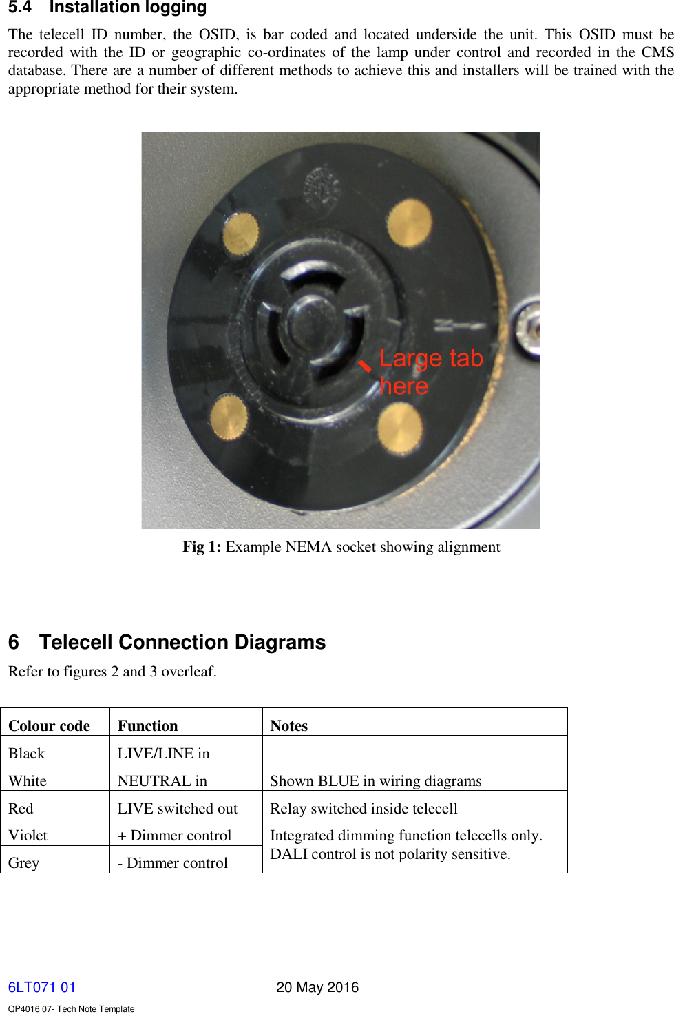   6LT071 01       20 May 2016    QP4016 07- Tech Note Template 5.4  Installation logging The  telecell  ID  number,  the  OSID,  is  bar  coded  and  located  underside  the  unit.  This  OSID  must  be recorded with the  ID or geographic  co-ordinates of the lamp under  control and recorded in the CMS database. There are a number of different methods to achieve this and installers will be trained with the appropriate method for their system.   Fig 1: Example NEMA socket showing alignment    6  Telecell Connection Diagrams Refer to figures 2 and 3 overleaf.  Colour code Function Notes Black LIVE/LINE in  White  NEUTRAL in Shown BLUE in wiring diagrams Red LIVE switched out Relay switched inside telecell Violet + Dimmer control Integrated dimming function telecells only. DALI control is not polarity sensitive. Grey - Dimmer control   