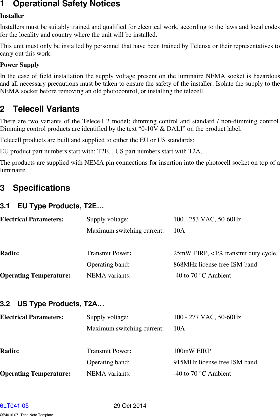   6LT041 05       29 Oct 2014    QP4016 07- Tech Note Template 1  Operational Safety Notices Installer Installers must be suitably trained and qualified for electrical work, according to the laws and local codes for the locality and country where the unit will be installed. This unit must only be installed by personnel that have been trained by Telensa or their representatives to carry out this work. Power Supply In the case of field installation the supply voltage present on the luminaire NEMA socket is hazardous and all necessary precautions must be taken to ensure the safety of the installer. Isolate the supply to the NEMA socket before removing an old photocontrol, or installing the telecell.   2  Telecell Variants There are two variants of the Telecell 2 model; dimming control and standard / non-dimming control. Dimming control products are identified by the text “0-10V &amp; DALI” on the product label. Telecell products are built and supplied to either the EU or US standards: EU product part numbers start with: T2E... US part numbers start with T2A… The products are supplied with NEMA pin connections for insertion into the photocell socket on top of a luminaire.  3  Specifications 3.1  EU Type Products, T2E… Electrical Parameters:   Supply voltage:     100 - 253 VAC, 50-60Hz   Maximum switching current:  10A                Radio:       Transmit Power:     25mW EIRP, &lt;1% transmit duty cycle.         Operating band:     868MHz license free ISM band Operating Temperature:    NEMA variants:    -40 to 70 °C Ambient  3.2  US Type Products, T2A… Electrical Parameters:   Supply voltage:     100 - 277 VAC, 50-60Hz   Maximum switching current:  10A                Radio:       Transmit Power:     100mW EIRP Operating band:     915MHz license free ISM band Operating Temperature:    NEMA variants:    -40 to 70 °C Ambient  