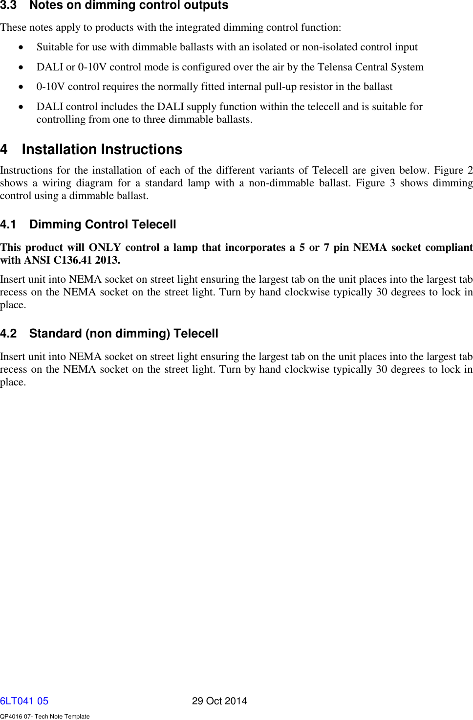   6LT041 05       29 Oct 2014    QP4016 07- Tech Note Template 3.3  Notes on dimming control outputs These notes apply to products with the integrated dimming control function:  Suitable for use with dimmable ballasts with an isolated or non-isolated control input  DALI or 0-10V control mode is configured over the air by the Telensa Central System  0-10V control requires the normally fitted internal pull-up resistor in the ballast  DALI control includes the DALI supply function within the telecell and is suitable for controlling from one to three dimmable ballasts. 4  Installation Instructions Instructions for the installation of each of the different variants of Telecell are given below. Figure 2 shows  a  wiring  diagram  for  a  standard  lamp  with a  non-dimmable  ballast.  Figure  3  shows  dimming control using a dimmable ballast. 4.1  Dimming Control Telecell This product will ONLY control a lamp that incorporates a 5 or 7 pin NEMA socket compliant with ANSI C136.41 2013. Insert unit into NEMA socket on street light ensuring the largest tab on the unit places into the largest tab recess on the NEMA socket on the street light. Turn by hand clockwise typically 30 degrees to lock in place. 4.2  Standard (non dimming) Telecell Insert unit into NEMA socket on street light ensuring the largest tab on the unit places into the largest tab recess on the NEMA socket on the street light. Turn by hand clockwise typically 30 degrees to lock in place.   