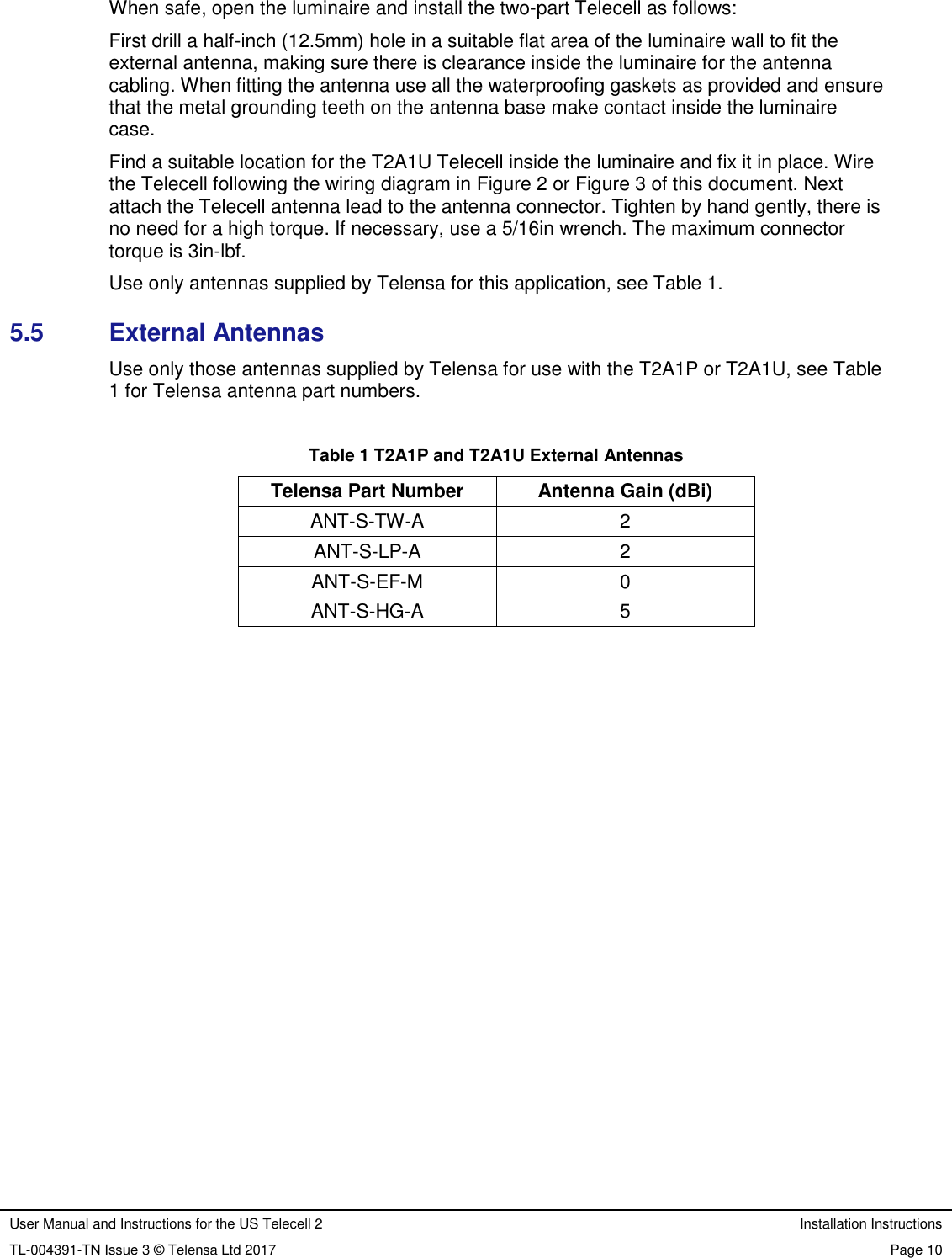 User Manual and Instructions for the US Telecell 2 Installation Instructions TL-004391-TN Issue 3 © Telensa Ltd 2017 Page 10  When safe, open the luminaire and install the two-part Telecell as follows: First drill a half-inch (12.5mm) hole in a suitable flat area of the luminaire wall to fit the external antenna, making sure there is clearance inside the luminaire for the antenna cabling. When fitting the antenna use all the waterproofing gaskets as provided and ensure that the metal grounding teeth on the antenna base make contact inside the luminaire case.  Find a suitable location for the T2A1U Telecell inside the luminaire and fix it in place. Wire the Telecell following the wiring diagram in Figure 2 or Figure 3 of this document. Next attach the Telecell antenna lead to the antenna connector. Tighten by hand gently, there is no need for a high torque. If necessary, use a 5/16in wrench. The maximum connector torque is 3in-lbf. Use only antennas supplied by Telensa for this application, see Table 1. 5.5  External Antennas Use only those antennas supplied by Telensa for use with the T2A1P or T2A1U, see Table 1 for Telensa antenna part numbers.  Table 1 T2A1P and T2A1U External Antennas Telensa Part Number Antenna Gain (dBi) ANT-S-TW-A 2 ANT-S-LP-A 2 ANT-S-EF-M 0 ANT-S-HG-A 5  