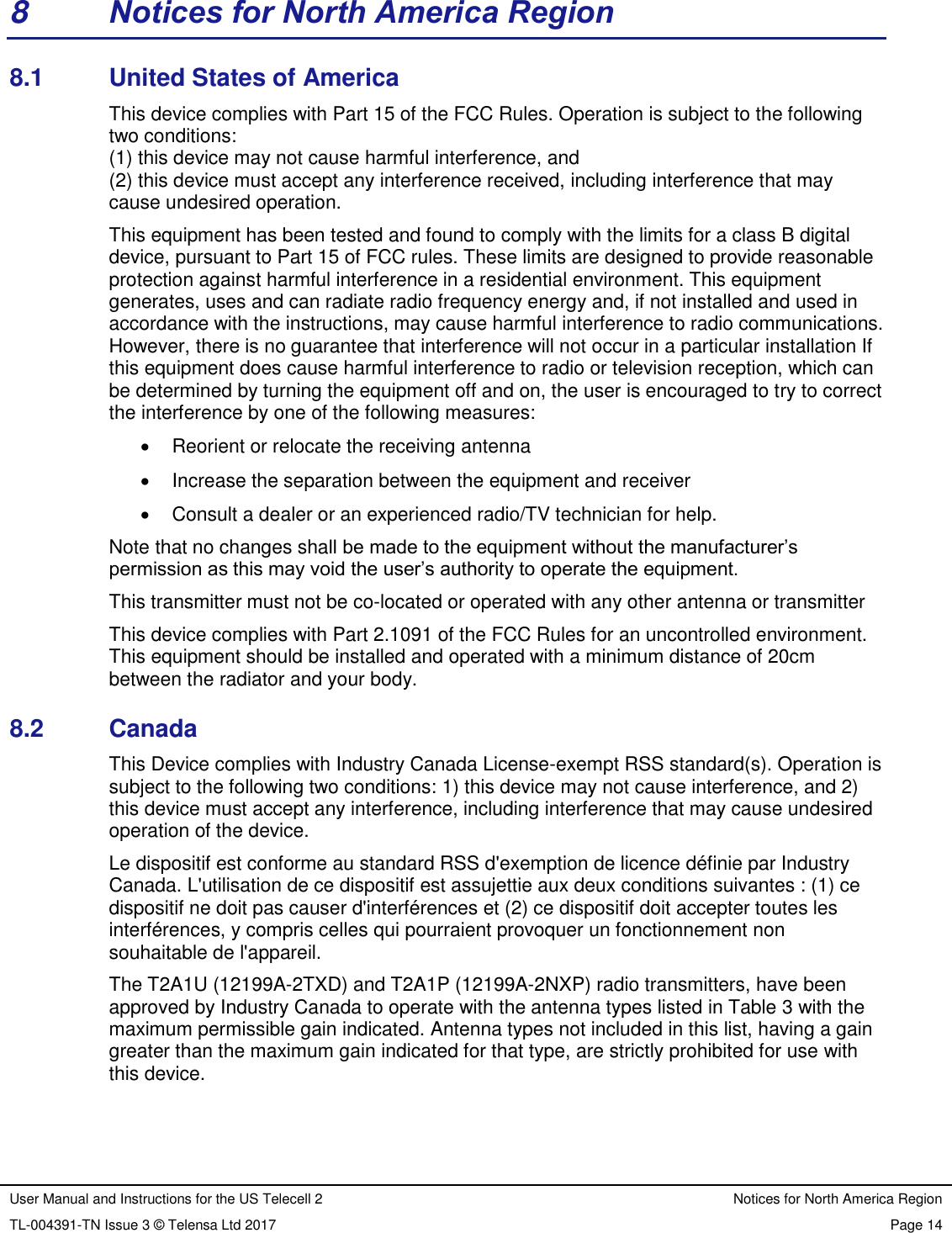 User Manual and Instructions for the US Telecell 2 Notices for North America Region TL-004391-TN Issue 3 © Telensa Ltd 2017 Page 14  8  Notices for North America Region 8.1  United States of America This device complies with Part 15 of the FCC Rules. Operation is subject to the following two conditions: (1) this device may not cause harmful interference, and (2) this device must accept any interference received, including interference that may cause undesired operation. This equipment has been tested and found to comply with the limits for a class B digital device, pursuant to Part 15 of FCC rules. These limits are designed to provide reasonable protection against harmful interference in a residential environment. This equipment generates, uses and can radiate radio frequency energy and, if not installed and used in accordance with the instructions, may cause harmful interference to radio communications. However, there is no guarantee that interference will not occur in a particular installation If this equipment does cause harmful interference to radio or television reception, which can be determined by turning the equipment off and on, the user is encouraged to try to correct the interference by one of the following measures:   Reorient or relocate the receiving antenna   Increase the separation between the equipment and receiver   Consult a dealer or an experienced radio/TV technician for help. Note that no changes shall be made to the equipment without the manufacturer’s permission as this may void the user’s authority to operate the equipment. This transmitter must not be co-located or operated with any other antenna or transmitter This device complies with Part 2.1091 of the FCC Rules for an uncontrolled environment. This equipment should be installed and operated with a minimum distance of 20cm between the radiator and your body. 8.2  Canada This Device complies with Industry Canada License-exempt RSS standard(s). Operation is subject to the following two conditions: 1) this device may not cause interference, and 2) this device must accept any interference, including interference that may cause undesired operation of the device. Le dispositif est conforme au standard RSS d&apos;exemption de licence définie par Industry Canada. L&apos;utilisation de ce dispositif est assujettie aux deux conditions suivantes : (1) ce dispositif ne doit pas causer d&apos;interférences et (2) ce dispositif doit accepter toutes les interférences, y compris celles qui pourraient provoquer un fonctionnement non souhaitable de l&apos;appareil. The T2A1U (12199A-2TXD) and T2A1P (12199A-2NXP) radio transmitters, have been approved by Industry Canada to operate with the antenna types listed in Table 3 with the maximum permissible gain indicated. Antenna types not included in this list, having a gain greater than the maximum gain indicated for that type, are strictly prohibited for use with this device. 