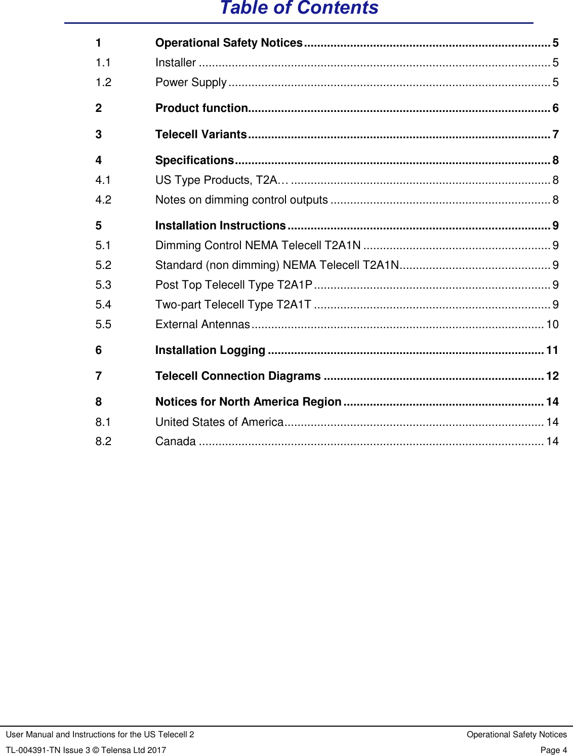 User Manual and Instructions for the US Telecell 2 Operational Safety Notices TL-004391-TN Issue 3 © Telensa Ltd 2017 Page 4  Table of Contents 1 Operational Safety Notices ........................................................................... 5 1.1 Installer ........................................................................................................... 5 1.2 Power Supply .................................................................................................. 5 2 Product function............................................................................................ 6 3 Telecell Variants ............................................................................................ 7 4 Specifications ................................................................................................ 8 4.1 US Type Products, T2A… ............................................................................... 8 4.2 Notes on dimming control outputs ................................................................... 8 5 Installation Instructions ................................................................................ 9 5.1 Dimming Control NEMA Telecell T2A1N ......................................................... 9 5.2 Standard (non dimming) NEMA Telecell T2A1N .............................................. 9 5.3 Post Top Telecell Type T2A1P ........................................................................ 9 5.4 Two-part Telecell Type T2A1T ........................................................................ 9 5.5 External Antennas ......................................................................................... 10 6 Installation Logging .................................................................................... 11 7 Telecell Connection Diagrams ................................................................... 12 8 Notices for North America Region ............................................................. 14 8.1 United States of America ............................................................................... 14 8.2 Canada ......................................................................................................... 14      