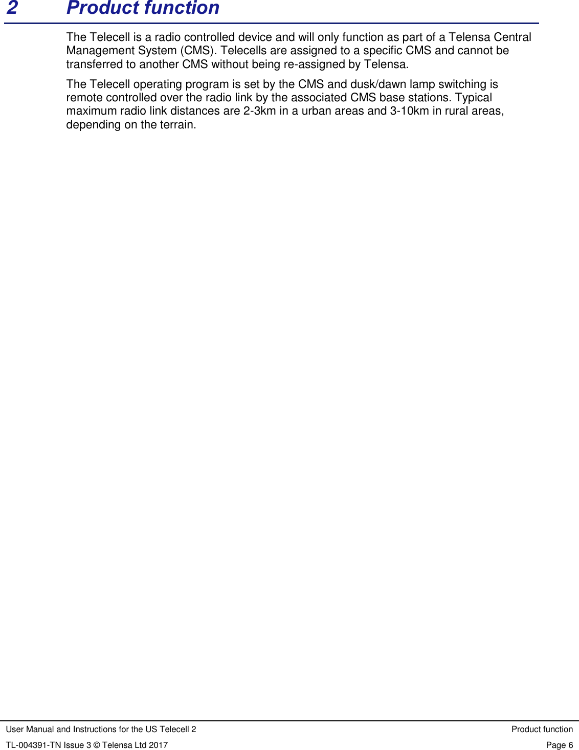 User Manual and Instructions for the US Telecell 2 Product function TL-004391-TN Issue 3 © Telensa Ltd 2017 Page 6  2  Product function The Telecell is a radio controlled device and will only function as part of a Telensa Central Management System (CMS). Telecells are assigned to a specific CMS and cannot be transferred to another CMS without being re-assigned by Telensa. The Telecell operating program is set by the CMS and dusk/dawn lamp switching is remote controlled over the radio link by the associated CMS base stations. Typical maximum radio link distances are 2-3km in a urban areas and 3-10km in rural areas, depending on the terrain. 