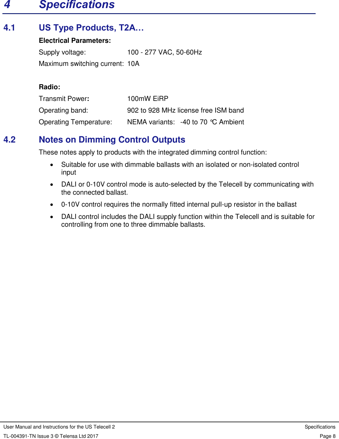 User Manual and Instructions for the US Telecell 2 Specifications TL-004391-TN Issue 3 © Telensa Ltd 2017 Page 8  4  Specifications 4.1  US Type Products, T2A… Electrical Parameters: Supply voltage:      100 - 277 VAC, 50-60Hz   Maximum switching current:  10A             Radio: Transmit Power:      100mW EiRP Operating band:      902 to 928 MHz license free ISM band Operating Temperature:     NEMA variants:  -40 to 70 °C Ambient 4.2  Notes on Dimming Control Outputs These notes apply to products with the integrated dimming control function:   Suitable for use with dimmable ballasts with an isolated or non-isolated control input   DALI or 0-10V control mode is auto-selected by the Telecell by communicating with the connected ballast.    0-10V control requires the normally fitted internal pull-up resistor in the ballast   DALI control includes the DALI supply function within the Telecell and is suitable for controlling from one to three dimmable ballasts. 