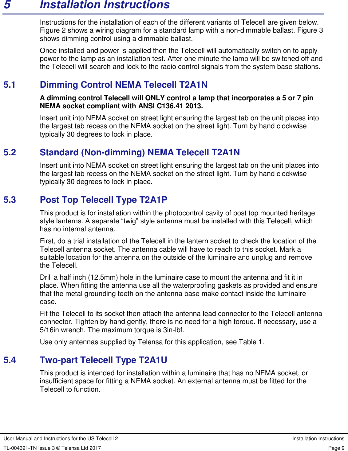 User Manual and Instructions for the US Telecell 2 Installation Instructions TL-004391-TN Issue 3 © Telensa Ltd 2017 Page 9  5  Installation Instructions Instructions for the installation of each of the different variants of Telecell are given below. Figure 2 shows a wiring diagram for a standard lamp with a non-dimmable ballast. Figure 3 shows dimming control using a dimmable ballast. Once installed and power is applied then the Telecell will automatically switch on to apply power to the lamp as an installation test. After one minute the lamp will be switched off and the Telecell will search and lock to the radio control signals from the system base stations. 5.1  Dimming Control NEMA Telecell T2A1N A dimming control Telecell will ONLY control a lamp that incorporates a 5 or 7 pin NEMA socket compliant with ANSI C136.41 2013. Insert unit into NEMA socket on street light ensuring the largest tab on the unit places into the largest tab recess on the NEMA socket on the street light. Turn by hand clockwise typically 30 degrees to lock in place. 5.2  Standard (Non-dimming) NEMA Telecell T2A1N Insert unit into NEMA socket on street light ensuring the largest tab on the unit places into the largest tab recess on the NEMA socket on the street light. Turn by hand clockwise typically 30 degrees to lock in place. 5.3  Post Top Telecell Type T2A1P This product is for installation within the photocontrol cavity of post top mounted heritage style lanterns. A separate “twig” style antenna must be installed with this Telecell, which has no internal antenna. First, do a trial installation of the Telecell in the lantern socket to check the location of the Telecell antenna socket. The antenna cable will have to reach to this socket. Mark a suitable location for the antenna on the outside of the luminaire and unplug and remove the Telecell.  Drill a half inch (12.5mm) hole in the luminaire case to mount the antenna and fit it in place. When fitting the antenna use all the waterproofing gaskets as provided and ensure that the metal grounding teeth on the antenna base make contact inside the luminaire case.  Fit the Telecell to its socket then attach the antenna lead connector to the Telecell antenna connector. Tighten by hand gently, there is no need for a high torque. If necessary, use a 5/16in wrench. The maximum torque is 3in-lbf. Use only antennas supplied by Telensa for this application, see Table 1. 5.4  Two-part Telecell Type T2A1U This product is intended for installation within a luminaire that has no NEMA socket, or insufficient space for fitting a NEMA socket. An external antenna must be fitted for the Telecell to function. 