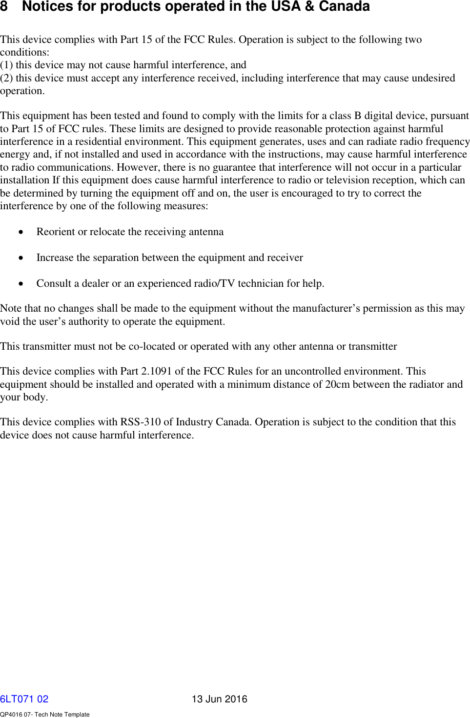   6LT071 02       13 Jun 2016    QP4016 07- Tech Note Template 8  Notices for products operated in the USA &amp; Canada  This device complies with Part 15 of the FCC Rules. Operation is subject to the following two conditions: (1) this device may not cause harmful interference, and (2) this device must accept any interference received, including interference that may cause undesired operation. This equipment has been tested and found to comply with the limits for a class B digital device, pursuant to Part 15 of FCC rules. These limits are designed to provide reasonable protection against harmful interference in a residential environment. This equipment generates, uses and can radiate radio frequency energy and, if not installed and used in accordance with the instructions, may cause harmful interference to radio communications. However, there is no guarantee that interference will not occur in a particular installation If this equipment does cause harmful interference to radio or television reception, which can be determined by turning the equipment off and on, the user is encouraged to try to correct the interference by one of the following measures:  Reorient or relocate the receiving antenna  Increase the separation between the equipment and receiver  Consult a dealer or an experienced radio/TV technician for help. Note that no changes shall be made to the equipment without the manufacturer’s permission as this may void the user’s authority to operate the equipment. This transmitter must not be co-located or operated with any other antenna or transmitter This device complies with Part 2.1091 of the FCC Rules for an uncontrolled environment. This equipment should be installed and operated with a minimum distance of 20cm between the radiator and your body. This device complies with RSS-310 of Industry Canada. Operation is subject to the condition that this device does not cause harmful interference.   