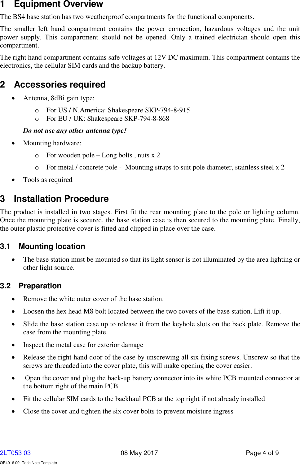     2LT053 03      08 May 2017  Page 4 of 9  QP4016 09- Tech Note Template   1  Equipment Overview  The BS4 base station has two weatherproof compartments for the functional components. The  smaller  left  hand  compartment  contains  the  power  connection,  hazardous  voltages  and  the  unit power  supply.  This  compartment  should  not  be  opened.  Only  a  trained  electrician  should  open  this compartment. The right hand compartment contains safe voltages at 12V DC maximum. This compartment contains the electronics, the cellular SIM cards and the backup battery. 2  Accessories required  Antenna, 8dBi gain type: o For US / N.America: Shakespeare SKP-794-8-915 o For EU / UK: Shakespeare SKP-794-8-868 Do not use any other antenna type!  Mounting hardware: o For wooden pole – Long bolts , nuts x 2 o For metal / concrete pole -  Mounting straps to suit pole diameter, stainless steel x 2  Tools as required 3  Installation Procedure The product is installed in two stages. First fit the rear mounting plate to the pole or lighting column. Once the mounting plate is secured, the base station case is then secured to the mounting plate. Finally, the outer plastic protective cover is fitted and clipped in place over the case. 3.1  Mounting location  The base station must be mounted so that its light sensor is not illuminated by the area lighting or other light source. 3.2  Preparation  Remove the white outer cover of the base station.  Loosen the hex head M8 bolt located between the two covers of the base station. Lift it up.  Slide the base station case up to release it from the keyhole slots on the back plate. Remove the case from the mounting plate.  Inspect the metal case for exterior damage  Release the right hand door of the case by unscrewing all six fixing screws. Unscrew so that the screws are threaded into the cover plate, this will make opening the cover easier.   Open the cover and plug the back-up battery connector into its white PCB mounted connector at the bottom right of the main PCB.   Fit the cellular SIM cards to the backhaul PCB at the top right if not already installed  Close the cover and tighten the six cover bolts to prevent moisture ingress  