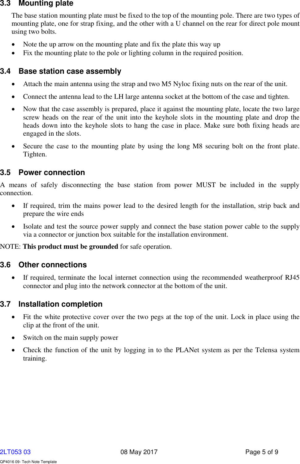     2LT053 03      08 May 2017  Page 5 of 9  QP4016 09- Tech Note Template   3.3  Mounting plate The base station mounting plate must be fixed to the top of the mounting pole. There are two types of mounting plate, one for strap fixing, and the other with a U channel on the rear for direct pole mount using two bolts.   Note the up arrow on the mounting plate and fix the plate this way up  Fix the mounting plate to the pole or lighting column in the required position.  3.4  Base station case assembly  Attach the main antenna using the strap and two M5 Nyloc fixing nuts on the rear of the unit.  Connect the antenna lead to the LH large antenna socket at the bottom of the case and tighten.   Now that the case assembly is prepared, place it against the mounting plate, locate the two large screw heads on the rear of the unit into the keyhole slots in the mounting plate and drop the heads down into the keyhole slots to hang the case in place. Make sure both fixing heads are engaged in the slots.  Secure the case  to the mounting plate  by using the  long M8 securing bolt  on the front plate. Tighten. 3.5  Power connection A  means  of  safely  disconnecting  the  base  station  from  power  MUST  be  included  in  the  supply connection.  If required, trim the mains power lead to the desired length for the installation, strip back and prepare the wire ends  Isolate and test the source power supply and connect the base station power cable to the supply via a connector or junction box suitable for the installation environment. NOTE: This product must be grounded for safe operation. 3.6  Other connections  If required, terminate the local internet connection using the recommended weatherproof RJ45 connector and plug into the network connector at the bottom of the unit. 3.7  Installation completion  Fit the white protective cover over the two pegs at the top of the unit. Lock in place using the clip at the front of the unit.  Switch on the main supply power  Check the function of the unit by logging in to the PLANet system as per the Telensa system training.    