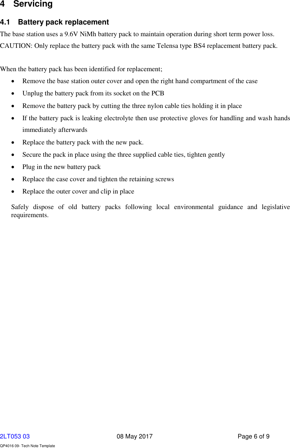     2LT053 03      08 May 2017  Page 6 of 9  QP4016 09- Tech Note Template   4  Servicing 4.1  Battery pack replacement The base station uses a 9.6V NiMh battery pack to maintain operation during short term power loss.  CAUTION: Only replace the battery pack with the same Telensa type BS4 replacement battery pack.  When the battery pack has been identified for replacement;  Remove the base station outer cover and open the right hand compartment of the case  Unplug the battery pack from its socket on the PCB  Remove the battery pack by cutting the three nylon cable ties holding it in place  If the battery pack is leaking electrolyte then use protective gloves for handling and wash hands immediately afterwards  Replace the battery pack with the new pack.   Secure the pack in place using the three supplied cable ties, tighten gently  Plug in the new battery pack  Replace the case cover and tighten the retaining screws  Replace the outer cover and clip in place Safely  dispose  of  old  battery  packs  following  local  environmental  guidance  and  legislative requirements.   