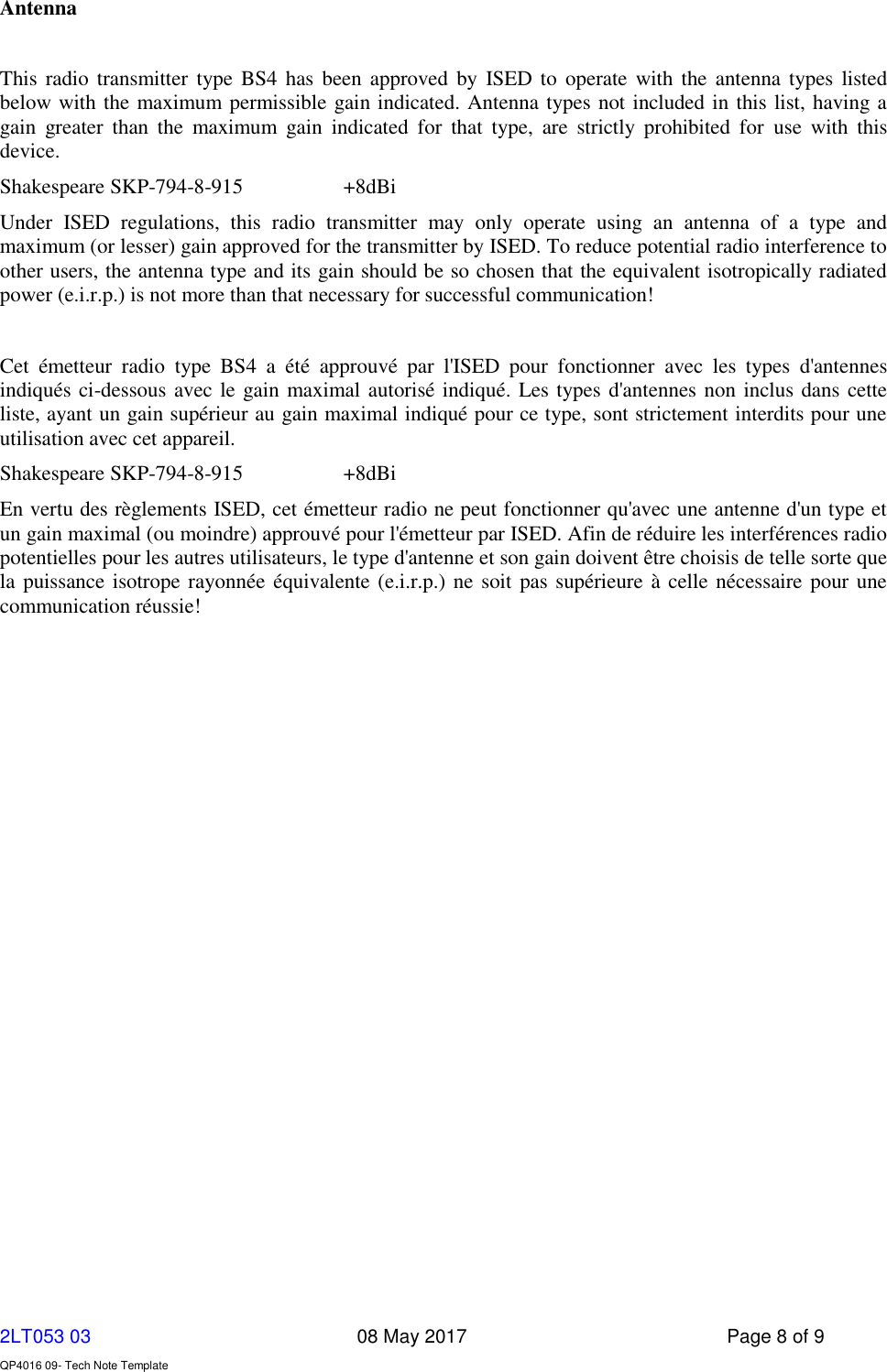     2LT053 03      08 May 2017  Page 8 of 9  QP4016 09- Tech Note Template   Antenna  This radio  transmitter type BS4  has  been approved by  ISED to operate  with the  antenna types listed below with the maximum permissible gain indicated. Antenna types not included in this list, having a gain  greater  than  the  maximum  gain  indicated  for  that  type,  are  strictly  prohibited  for  use  with  this device. Shakespeare SKP-794-8-915    +8dBi Under  ISED  regulations,  this  radio  transmitter  may  only  operate  using  an  antenna  of  a  type  and maximum (or lesser) gain approved for the transmitter by ISED. To reduce potential radio interference to other users, the antenna type and its gain should be so chosen that the equivalent isotropically radiated power (e.i.r.p.) is not more than that necessary for successful communication!  Cet  émetteur  radio  type  BS4  a  été  approuvé  par  l&apos;ISED  pour  fonctionner  avec  les  types  d&apos;antennes indiqués ci-dessous avec le gain maximal autorisé indiqué. Les types d&apos;antennes non inclus dans cette liste, ayant un gain supérieur au gain maximal indiqué pour ce type, sont strictement interdits pour une utilisation avec cet appareil. Shakespeare SKP-794-8-915    +8dBi En vertu des règlements ISED, cet émetteur radio ne peut fonctionner qu&apos;avec une antenne d&apos;un type et un gain maximal (ou moindre) approuvé pour l&apos;émetteur par ISED. Afin de réduire les interférences radio potentielles pour les autres utilisateurs, le type d&apos;antenne et son gain doivent être choisis de telle sorte que la puissance isotrope rayonnée équivalente (e.i.r.p.) ne  soit pas supérieure à celle nécessaire pour une communication réussie! 