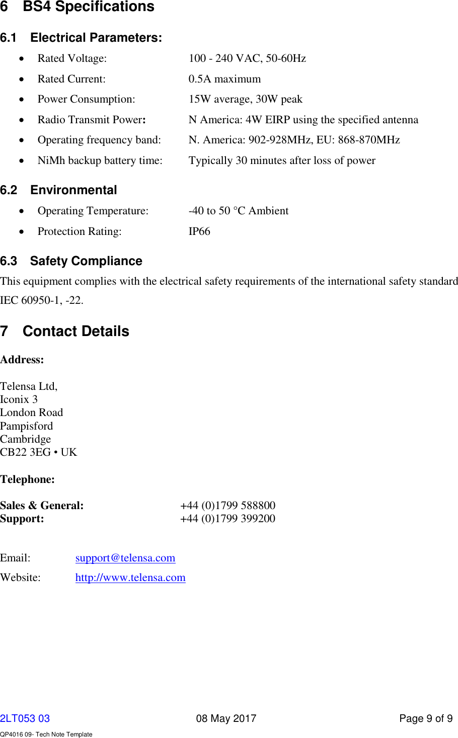     2LT053 03      08 May 2017  Page 9 of 9  QP4016 09- Tech Note Template   6  BS4 Specifications 6.1  Electrical Parameters:      Rated Voltage:      100 - 240 VAC, 50-60Hz     Rated Current:      0.5A maximum  Power Consumption:    15W average, 30W peak      Radio Transmit Power:     N America: 4W EIRP using the specified antenna  Operating frequency band:  N. America: 902-928MHz, EU: 868-870MHz  NiMh backup battery time:  Typically 30 minutes after loss of power 6.2  Environmental  Operating Temperature:   -40 to 50 °C Ambient  Protection Rating:    IP66 6.3  Safety Compliance This equipment complies with the electrical safety requirements of the international safety standard  IEC 60950-1, -22.  7  Contact Details  Address:    Telensa Ltd, Iconix 3 London Road Pampisford Cambridge CB22 3EG • UK  Telephone:  Sales &amp; General:   +44 (0)1799 588800 Support:   +44 (0)1799 399200   Email:    support@telensa.com Website:  http://www.telensa.com  