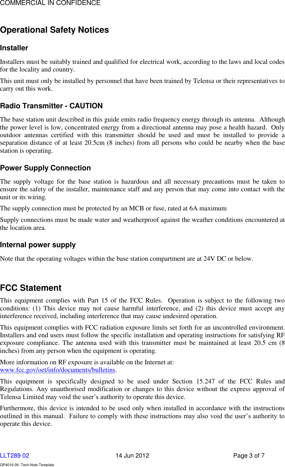    COMMERCIAL IN CONFIDENCE  LLT289 02      14 Jun 2012  Page 3 of 7  QP4016 09- Tech Note Template   Operational Safety Notices Installer Installers must be suitably trained and qualified for electrical work, according to the laws and local codes for the locality and country. This unit must only be installed by personnel that have been trained by Telensa or their representatives to carry out this work. Radio Transmitter - CAUTION The base station unit described in this guide emits radio frequency energy through its antenna.  Although the power level is low, concentrated energy from a directional antenna may pose a health hazard.  Only outdoor  antennas  certified  with  this  transmitter  should  be  used  and  must  be  installed  to  provide  a separation distance of at least 20.5cm (8 inches) from all persons who could be nearby when the base station is operating.  Power Supply Connection The  supply  voltage  for  the  base  station  is  hazardous  and  all  necessary  precautions  must  be  taken  to ensure the safety of the installer, maintenance staff and any person that may come into contact with the unit or its wiring. The supply connection must be protected by an MCB or fuse, rated at 6A maximum Supply connections must be made water and weatherproof against the weather conditions encountered at the location area. Internal power supply Note that the operating voltages within the base station compartment are at 24V DC or below.  FCC Statement This  equipment complies  with Part  15 of  the FCC  Rules.   Operation is  subject  to the  following two conditions: (1)  This  device  may  not  cause  harmful interference, and  (2)  this  device  must  accept  any interference received, including interference that may cause undesired operation.  This equipment complies with FCC radiation exposure limits set forth for an uncontrolled environment. Installers and end users must follow the specific installation and operating instructions for satisfying RF exposure compliance. The antenna used with this transmitter must  be  maintained  at  least 20.5  cm (8 inches) from any person when the equipment is operating. More information on RF exposure is available on the Internet at: www.fcc.gov/oet/info/documents/bulletins. This  equipment  is  specifically  designed  to  be  used  under  Section  15.247  of  the  FCC  Rules  and Regulations. Any unauthorised modification or changes to this device without the express approval of Telensa Limited may void the user’s authority to operate this device.  Furthermore, this device is intended to be used only when installed in accordance with the instructions outlined in this manual.  Failure to comply with these instructions may also void the user’s authority to operate this device. 