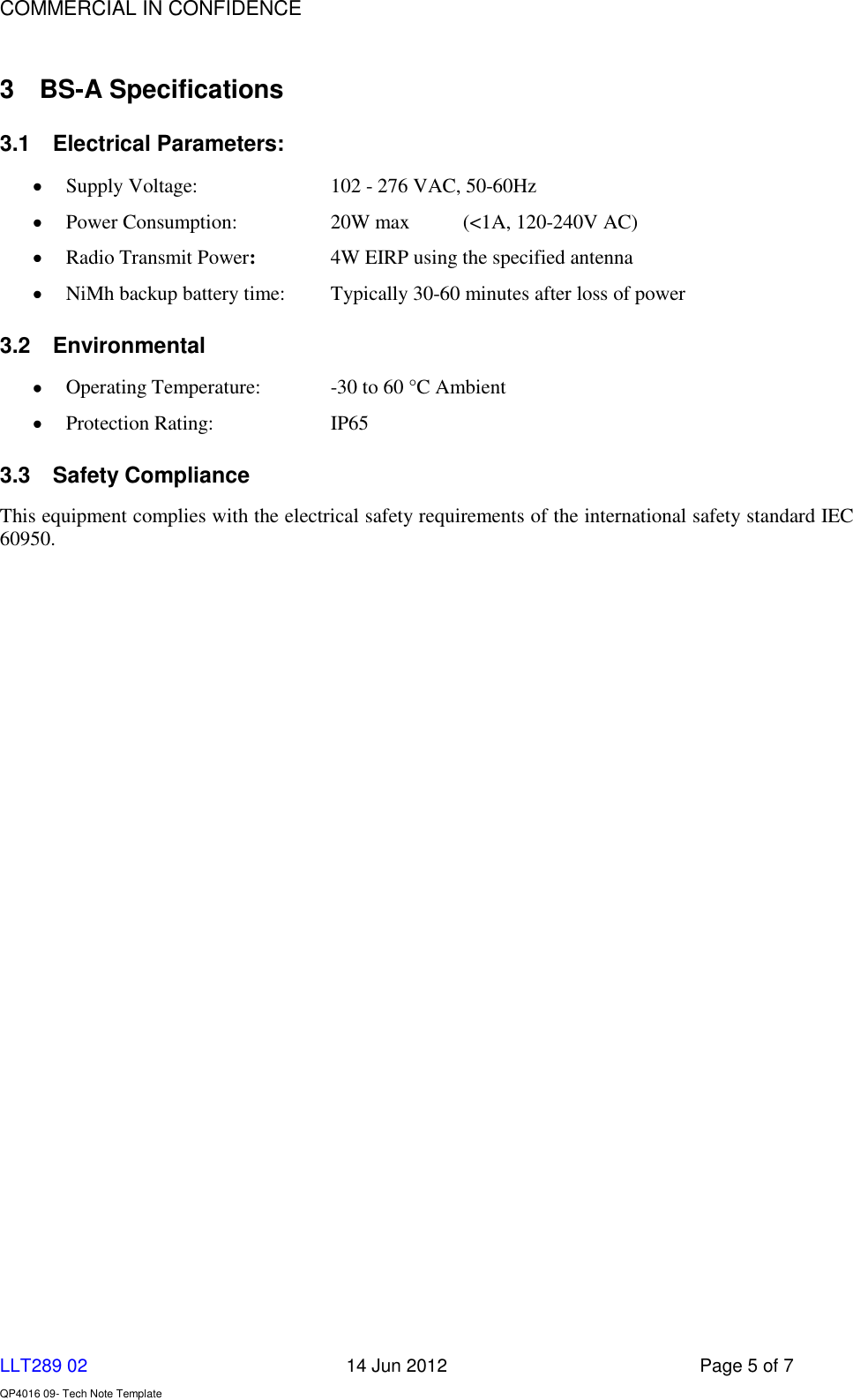    COMMERCIAL IN CONFIDENCE  LLT289 02      14 Jun 2012  Page 5 of 7  QP4016 09- Tech Note Template   3  BS-A Specifications 3.1  Electrical Parameters:      Supply Voltage:     102 - 276 VAC, 50-60Hz     Power Consumption:    20W max  (&lt;1A, 120-240V AC)      Radio Transmit Power:     4W EIRP using the specified antenna  NiMh backup battery time:  Typically 30-60 minutes after loss of power 3.2  Environmental  Operating Temperature:   -30 to 60 °C Ambient  Protection Rating:    IP65 3.3  Safety Compliance This equipment complies with the electrical safety requirements of the international safety standard IEC 60950. 