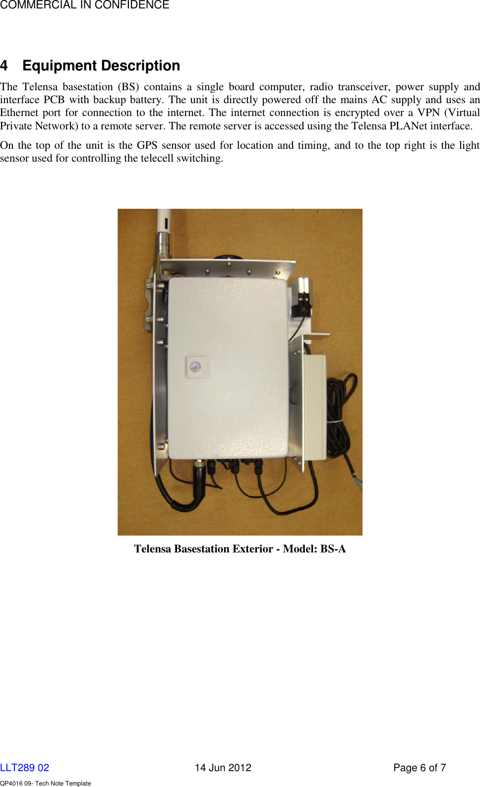    COMMERCIAL IN CONFIDENCE  LLT289 02      14 Jun 2012  Page 6 of 7  QP4016 09- Tech Note Template   4  Equipment Description  The  Telensa  basestation  (BS)  contains  a  single  board  computer,  radio  transceiver,  power  supply  and interface PCB with backup battery. The unit is directly powered off the mains AC supply and uses an Ethernet port for connection to the internet. The internet connection is encrypted over a VPN (Virtual Private Network) to a remote server. The remote server is accessed using the Telensa PLANet interface. On the top of the unit is the GPS sensor used for location and timing, and to the top right is the light sensor used for controlling the telecell switching.     Telensa Basestation Exterior - Model: BS-A 