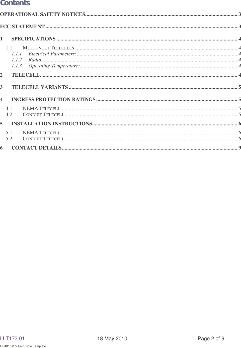 LLT173 01       18 May 2010  Page 2 of 9  QP4016 07- Tech Note Template  Contents OPERATIONAL SAFETY NOTICES ............................................................................................................... 3 FCC STATEMENT ............................................................................................................................................ 3 1 SPECIFICATIONS .................................................................................................................................... 4 1.1 MULTI-VOLT TELECELLS .......................................................................................................................  4 1.1.1 Electrical Parameters: ..................................................................................................................... 4 1.1.2 Radio: .............................................................................................................................................. 4 1.1.3 Operating Temperature:................................................................................................................... 4 2 TELECELL ................................................................................................................................................ 4 3 TELECELL VARIANTS ........................................................................................................................... 5 4 INGRESS PROTECTION RATINGS ....................................................................................................... 5 4.1 NEMA TELECELL ................................................................................................................................. 5 4.2 CONDUIT TELECELL .............................................................................................................................. 5 5 INSTALLATION INSTRUCTIONS.......................................................................................................... 6 5.1 NEMA TELECELL ................................................................................................................................. 6 5.2 CONDUIT TELECELL .............................................................................................................................. 6 6 CONTACT DETAILS ................................................................................................................................ 9  