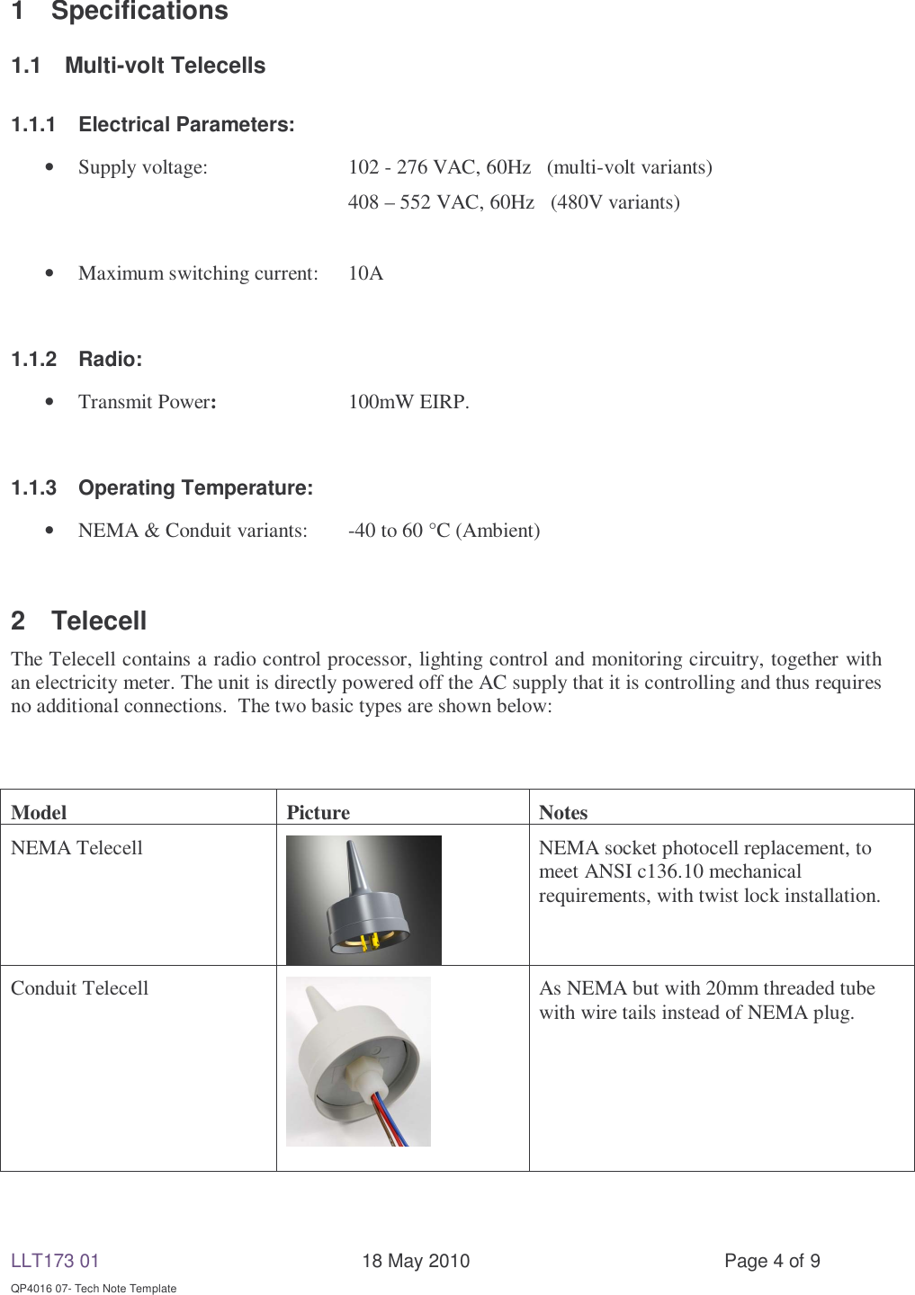 LLT173 01       18 May 2010  Page 4 of 9  QP4016 07- Tech Note Template 1 Specifications 1.1 Multi-volt Telecells 1.1.1 Electrical Parameters:     • Supply voltage:     102 - 276 VAC, 60Hz   (multi-volt variants)      408 – 552 VAC, 60Hz  (480V variants)  • Maximum switching current:  10A        1.1.2 Radio:  • Transmit Power:   100mW EIRP.  1.1.3  Operating Temperature:      • NEMA &amp; Conduit variants:  -40 to 60 °C (Ambient)  2 Telecell  The Telecell contains a radio control processor, lighting control and monitoring circuitry, together with an electricity meter. The unit is directly powered off the AC supply that it is controlling and thus requires no additional connections.  The two basic types are shown below:   Model Picture Notes NEMA Telecell  NEMA socket photocell replacement, to meet ANSI c136.10 mechanical requirements, with twist lock installation. Conduit Telecell   As NEMA but with 20mm threaded tube with wire tails instead of NEMA plug.  