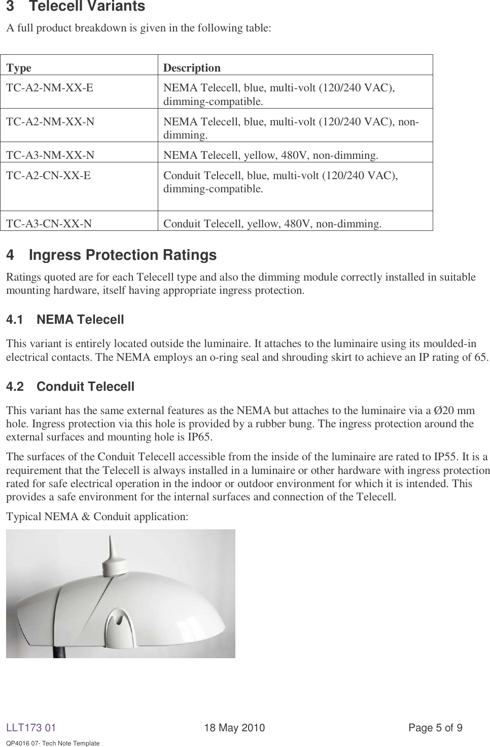 LLT173 01       18 May 2010  Page 5 of 9  QP4016 07- Tech Note Template 3 Telecell Variants A full product breakdown is given in the following table:  Type Description TC-A2-NM-XX-E  NEMA Telecell, blue, multi-volt (120/240 VAC), dimming-compatible. TC-A2-NM-XX-N  NEMA Telecell, blue, multi-volt (120/240 VAC), non-dimming. TC-A3-NM-XX-N  NEMA Telecell, yellow, 480V, non-dimming. TC-A2-CN-XX-E  Conduit Telecell, blue, multi-volt (120/240 VAC), dimming-compatible. TC-A3-CN-XX-N  Conduit Telecell, yellow, 480V, non-dimming. 4  Ingress Protection Ratings Ratings quoted are for each Telecell type and also the dimming module correctly installed in suitable mounting hardware, itself having appropriate ingress protection. 4.1 NEMA Telecell This variant is entirely located outside the luminaire. It attaches to the luminaire using its moulded-in electrical contacts. The NEMA employs an o-ring seal and shrouding skirt to achieve an IP rating of 65. 4.2 Conduit Telecell This variant has the same external features as the NEMA but attaches to the luminaire via a Ø20 mm hole. Ingress protection via this hole is provided by a rubber bung. The ingress protection around the external surfaces and mounting hole is IP65. The surfaces of the Conduit Telecell accessible from the inside of the luminaire are rated to IP55. It is a requirement that the Telecell is always installed in a luminaire or other hardware with ingress protection rated for safe electrical operation in the indoor or outdoor environment for which it is intended. This provides a safe environment for the internal surfaces and connection of the Telecell. Typical NEMA &amp; Conduit application:   