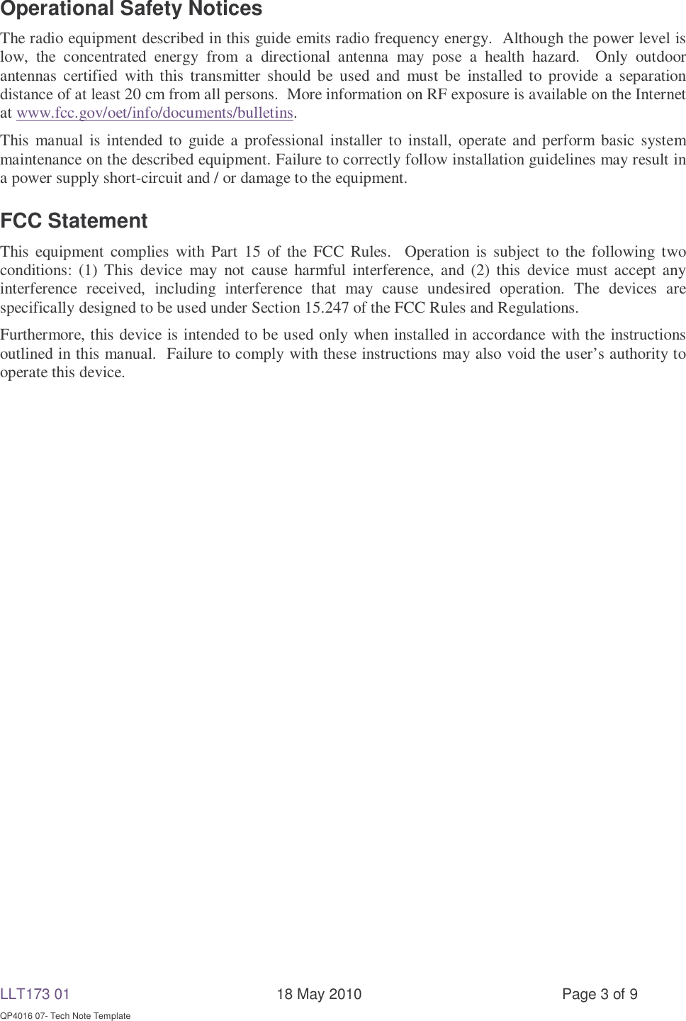 LLT173 01       18 May 2010  Page 3 of 9  QP4016 07- Tech Note Template Operational Safety Notices The radio equipment described in this guide emits radio frequency energy.  Although the power level is low, the concentrated energy from a directional antenna may pose a health hazard.  Only outdoor antennas certified with this transmitter should be used and must be installed to provide a separation distance of at least 20 cm from all persons.  More information on RF exposure is available on the Internet at www.fcc.gov/oet/info/documents/bulletins. This manual is intended to guide a professional installer to install, operate and perform basic system maintenance on the described equipment. Failure to correctly follow installation guidelines may result in a power supply short-circuit and / or damage to the equipment. FCC Statement This equipment complies with Part 15 of the FCC Rules.  Operation is subject to the following two conditions: (1) This device may not cause harmful interference, and (2) this device must accept any interference received, including interference that may cause undesired operation. The devices are specifically designed to be used under Section 15.247 of the FCC Rules and Regulations.   Furthermore, this device is intended to be used only when installed in accordance with the instructions outlined in this manual.  Failure to comply with these instructions may also void the user’s authority to operate this device. 