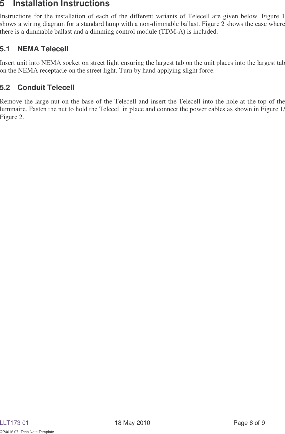 LLT173 01       18 May 2010  Page 6 of 9  QP4016 07- Tech Note Template 5 Installation Instructions Instructions for the installation of each of the different variants of Telecell are given below. Figure 1 shows a wiring diagram for a standard lamp with a non-dimmable ballast. Figure 2 shows the case where there is a dimmable ballast and a dimming control module (TDM-A) is included.  5.1 NEMA Telecell Insert unit into NEMA socket on street light ensuring the largest tab on the unit places into the largest tab on the NEMA receptacle on the street light. Turn by hand applying slight force. 5.2 Conduit Telecell Remove the large nut on the base of the Telecell and insert the Telecell into the hole at the top of the luminaire. Fasten the nut to hold the Telecell in place and connect the power cables as shown in Figure 1/ Figure 2.      