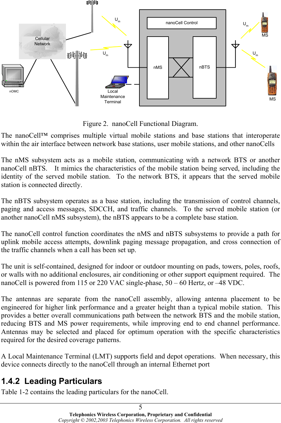     Figure 2.  nanoCell Functional Diagram. The nanoCell™ comprises multiple virtual mobile stations and base stations that interoperate within the air interface between network base stations, user mobile stations, and other nanoCells  MSnMS nBTSNetworkLocalMaintenanceTerminalnOMCUmUmMSnanoCell ControlUmUmCellularThe nMS subsystem acts as a mobile station, communicating with a network BTS or another anoCell nBTS.   It mimics the characteristics of the mobile station being served, including the identity of the served mobi ars that the served mobile station is connected directly. , aging and access messages, SDCCH, and traffic channels.  To the served mobile station (or s, downlink paging message propagation, and cross connection of e traffic channels when a call has been set up. equired.  The anoCell is powered from 115 or 220 VAC single-phase, 50 – 60 Hertz, or –48 VDC. eater height than a typical mobile station.  This rovides a better overall communications path between the network BTS and the mobile station, r the nanoCell. nle station.  To the network BTS, it appe The nBTS subsystem operates as a base station, including the transmission of control channelspanother nanoCell nMS subsystem), the nBTS appears to be a complete base station.  The nanoCell control function coordinates the nMS and nBTS subsystems to provide a path for uplink mobile access attemptth The unit is self-contained, designed for indoor or outdoor mounting on pads, towers, poles, roofs, or walls with no additional enclosures, air conditioning or other support equipment rn The antennas are separate from the nanoCell assembly, allowing antenna placement to be engineered for higher link performance and a grpreducing BTS and MS power requirements, while improving end to end channel performance.  Antennas may be selected and placed for optimum operation with the specific characteristics required for the desired coverage patterns.  A Local Maintenance Terminal (LMT) supports field and depot operations.  When necessary, this device connects directly to the nanoCell through an internal Ethernet port 1.4.2 Leading Particulars Table 1-2 contains the leading particulars fo Telephonics Wireless Corporation, Proprietary and Confidential Copyright © 2002,2003 Telephonics Wireless Corporation.  All rights reserved 5