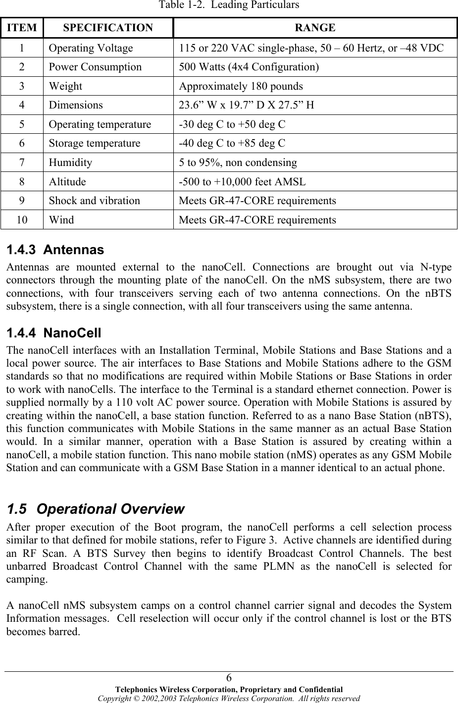  Table 1-2.  Leading Particulars ITEM SPECIFICATION  RANGE 1  Operating Voltage  115 or 220 VAC single-phase, 50 – 60 Hertz, or –48 VDC 2  Power Consumption  500 Watts (4x4 Configuration) 3  Weight  Approximately 180 pounds 4  Dimensions  23.6” W x 19.7” D X 27.5” H 5  Op -30 deg C to +50 deg C erating temperature 6  Storage temperature  -40 deg C to +85 deg C 7  Humidity  5 to 95%, non condensing 8  Altitude  -500 to +10,000 feet AMSL 9  Shock and vibration  nts Meets GR-47-CORE requireme10  Wind  Meets GR-47-CORE req4.3 ntennasten  are mou the nanoCell. Connections nne ns, with four transc serving each of two antenna connbsy , there n, with all four transceivers using thuirements 1.  A   An nas nted external to  are brought out via N-type connectors through the mounting plate of the nanoCell. On the nMS subsystem, there are two co ctio eivers  ections. On the nBTS su stem  is a single connectio e same antenna. ured by oCell, a base station function. Referred to as a nano Base Station (nBTS), cates with Mobile Stations in the same manner as an actual Base Station  nbarred Broadcast Control Channel with the same PLMN as the nanoCell is selected for camping. control channel carrier signal and decodes the System 1.4.4 NanoCell The nanoCell interfaces with an Installation Terminal, Mobile Stations and Base Stations and a local power source. The air interfaces to Base Stations and Mobile Stations adhere to the GSM standards so that no modifications are required within Mobile Stations or Base Stations in order to work with nanoCells. The interface to the Terminal is a standard ethernet connection. Power is supplied normally by a 110 volt AC power source. Operation with Mobile Stations is asscreating within the nanthis function communiwould. In a similar manner, operation with a Base Station is assured by creating within a nanoCell, a mobile station function. This nano mobile station (nMS) operates as any GSM Mobile Station and can communicate with a GSM Base Station in a manner identical to an actual phone.  1.5 Operational Overview After proper execution of the Boot program, the nanoCell performs a cell selection process similar to that defined for mobile stations, refer to Figure 3.  Active channels are identified during an RF Scan. A BTS Survey then begins to identify Broadcast Control Channels. The bestu A nanoCell nMS subsystem camps on a Information messages.  Cell reselection will occur only if the control channel is lost or the BTS becomes barred.   Telephonics Wireless Corporation, Proprietary and Confidential Copyright © 2002,2003 Telephonics Wireless Corporation.  All rights reserved 6