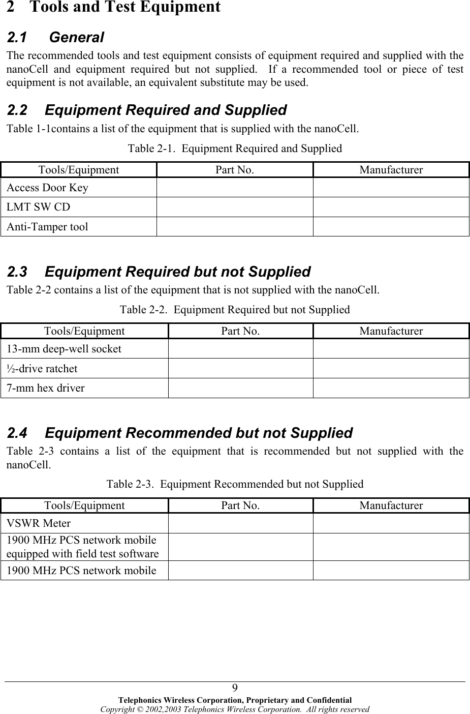  2  Tools and Test Equipment 2.1  General The recommended tools and test equipment consists of equipment required and supplied with the nanoCell and equipment required but not supplied.  If a recommended tool or piece of test equipment is not available, an equivalent substitute may be used.   2.2  Equipment Required and Supplied Table 1-1contains a list of the equipment that is supplied with the nanoCell. Table 2-1.  Equipment Required and Supplied Tools/Equipment Part No.  Manufacturer Access Door Key     LMT SW CD     Anti-Tamper tool      2.3  Equipment Required but not Supplied Table 2-2 contains a list of the equipment that is not supplied with the nanoCell. Table 2-2.  Equipment Required but not Supplied Tools/Equipment Part No.  Manufacturer 13-mm deep-well socket     ½-drive ratchet     7-mm hex driver       2.4  Equipment Recommended but not Supplied Table 2-3 contains a list of the equipment that is recommended but not supplied with the nanoCell. Table 2-3.  Equipment Recommended but not Supplied Tools/Equipment Part No.  Manufacturer VSWR Meter     1900 MHz PCS network mobile equipped with field test software    1900 MHz PCS network mobile      Telephonics Wireless Corporation, Proprietary and Confidential Copyright © 2002,2003 Telephonics Wireless Corporation.  All rights reserved 9