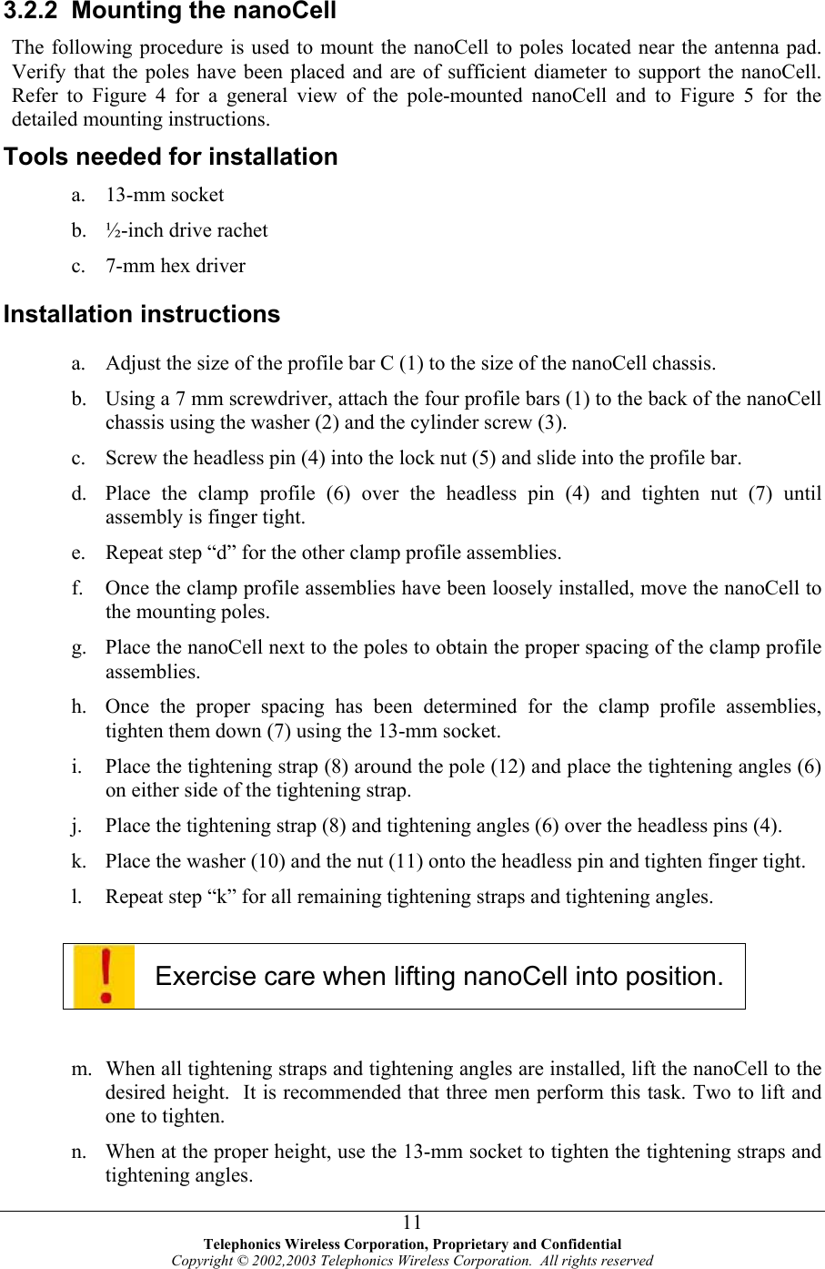  3.2.2  Mounting the nanoCell The following procedure is used to mount the nanoCell to poles located near the antenna pad.  Verify that the poles have been placed and are of sufficient diameter to support the nanoCell. Refer to Figure 4 for a general view of the pole-mounted nanoCell and to Figure 5 for the detailed mounting instructions. Tools needed for installation a. b. c. a. b. c. d. e. f. g. h. i. j. k. l. 13-mm socket ½-inch drive rachet 7-mm hex driver  Installation instructions Adjust the size of the profile bar C (1) to the size of the nanoCell chassis. Using a 7 mm screwdriver, attach the four profile bars (1) to the back of the nanoCell chassis using the washer (2) and the cylinder screw (3). Screw the headless pin (4) into the lock nut (5) and slide into the profile bar.  Place the clamp profile (6) over the headless pin (4) and tighten nut (7) until assembly is finger tight. Repeat step “d” for the other clamp profile assemblies. Once the clamp profile assemblies have been loosely installed, move the nanoCell to the mounting poles. Place the nanoCell next to the poles to obtain the proper spacing of the clamp profile assemblies. Once the proper spacing has been determined for the clamp profile assemblies, tighten them down (7) using the 13-mm socket. Place the tightening strap (8) around the pole (12) and place the tightening angles (6) on either side of the tightening strap.   Place the tightening strap (8) and tightening angles (6) over the headless pins (4). Place the washer (10) and the nut (11) onto the headless pin and tighten finger tight. Repeat step “k” for all remaining tightening straps and tightening angles.   Exercise care when lifting nanoCell into position.  m. n. When all tightening straps and tightening angles are installed, lift the nanoCell to the desired height.  It is recommended that three men perform this task. Two to lift and one to tighten.  When at the proper height, use the 13-mm socket to tighten the tightening straps and tightening angles.  Telephonics Wireless Corporation, Proprietary and Confidential Copyright © 2002,2003 Telephonics Wireless Corporation.  All rights reserved 11