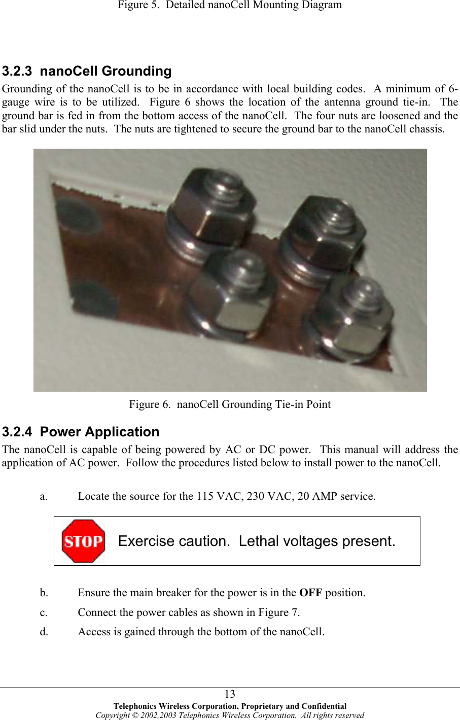  Figure 5.  Detailed nanoCell Mounting Diagram     3.2.3 nanoCell Grounding Grounding of the nanoCell is to be in accordance with local building codes.  A minimum of 6-gauge wire is to be utilized.  Figure 6 shows the location of the antenna ground tie-in.  The ground bar is fed in from the bottom access of the nanoCell.  The four nuts are loosened and the bar slid under the nuts.  The nuts are tightened to secure the ground bar to the nanoCell chassis.    Figure 6.  nanoCell Grounding Tie-in Point 3.2.4 Power Application The nanoCell is capable of being powered by AC or DC power.  This manual will address the application of AC power.  Follow the procedures listed below to install power to the nanoCell.  a.  Locate the source for the 115 VAC, 230 VAC, 20 AMP service.   Exercise caution.  Lethal voltages present.  b.  Ensure the main breaker for the power is in the OFF position. c.  Connect the power cables as shown in Figure 7. d.  Access is gained through the bottom of the nanoCell.    Telephonics Wireless Corporation, Proprietary and Confidential Copyright © 2002,2003 Telephonics Wireless Corporation.  All rights reserved 13