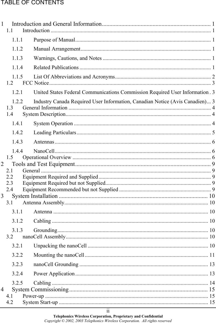 TABLE OF CONTENTS  1  Introduction and General Information......................................................................... 1 1.1 Introduction ..................................................................................................................... 1 1.1.1 Purpose of Manual................................................................................................... 1 1.1.2 Manual Arrangement............................................................................................... 1 1.1.3 Warnings, Cautions, and Notes ............................................................................... 1 1.1.4 Related Publications ................................................................................................ 1 1.1.5 List Of Abbreviations and Acronyms...................................................................... 2 1.2 FCC Notice......................................................................................................................3 1.2.1 United States Federal Communications Commission Required User Information . 3 1.2.2 Industry Canada Required User Information, Canadian Notice (Avis Canadien)... 3 1.3 General Information ........................................................................................................ 4 1.4 System Description.......................................................................................................... 4 1.4.1 System Operation .................................................................................................... 4 1.4.2 Leading Particulars.................................................................................................. 5 1.4.3 Antennas.................................................................................................................. 6 1.4.4 NanoCell.................................................................................................................. 6 1.5 Operational Overview ..................................................................................................... 6 2  Tools and Test Equipment........................................................................................... 9 2.1 General ............................................................................................................................ 9 2.2 Equipment Required and Supplied.................................................................................. 9 2.3 Equipment Required but not Supplied............................................................................. 9 2.4 Equipment Recommended but not Supplied ................................................................... 9 3 System Installation .................................................................................................... 10 3.1 Antenna Assembly......................................................................................................... 10 3.1.1 Antenna ................................................................................................................. 10 3.1.2 Cabling .................................................................................................................. 10 3.1.3 Grounding.............................................................................................................. 10 3.2 nanoCell Assembly........................................................................................................ 10 3.2.1 Unpacking the nanoCell ........................................................................................ 10 3.2.2 Mounting the nanoCell.......................................................................................... 11 3.2.3 nanoCell Grounding .............................................................................................. 13 3.2.4 Power Application ................................................................................................. 13 3.2.5 Cabling .................................................................................................................. 14 4 System Commissioning ............................................................................................. 15 4.1 Power-up ....................................................................................................................... 15 4.2 System Start-up ............................................................................................................. 15  Telephonics Wireless Corporation, Proprietary and Confidential Copyright © 2002, 2003 Telephonics Wireless Corporation.  All rights reserved  ii