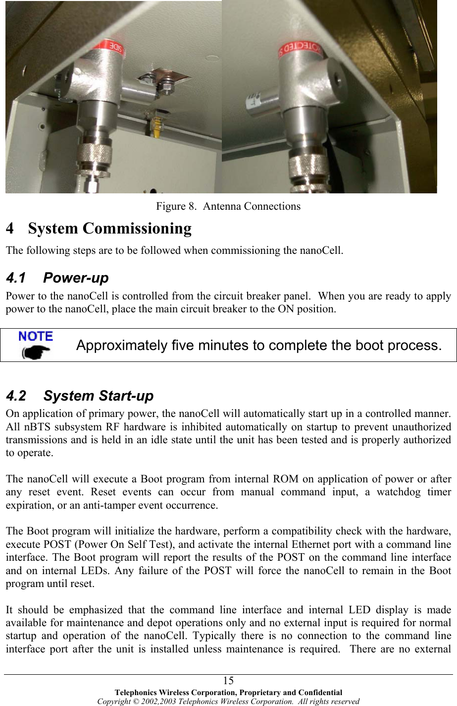    Figure 8.  Antenna Connections 4 System Commissioning The following steps are to be followed when commissioning the nanoCell. 4.1 Power-up Power to the nanoCell is controlled from the circuit breaker panel.  When you are ready to apply power to the nanoCell, place the main circuit breaker to the ON position.   Approximately five minutes to complete the boot process.  4.2 System Start-up On application of primary power, the nanoCell will automatically start up in a controlled manner. All nBTS subsystem RF hardware is inhibited automatically on startup to prevent unauthorized transmissions and is held in an idle state until the unit has been tested and is properly authorized to operate.  The nanoCell will execute a Boot program from internal ROM on application of power or after any reset event. Reset events can occur from manual command input, a watchdog timer expiration, or an anti-tamper event occurrence.  The Boot program will initialize the hardware, perform a compatibility check with the hardware, execute POST (Power On Self Test), and activate the internal Ethernet port with a command line interface. The Boot program will report the results of the POST on the command line interface and on internal LEDs. Any failure of the POST will force the nanoCell to remain in the Boot program until reset.   It should be emphasized that the command line interface and internal LED display is made available for maintenance and depot operations only and no external input is required for normal startup and operation of the nanoCell. Typically there is no connection to the command line interface port after the unit is installed unless maintenance is required.  There are no external  Telephonics Wireless Corporation, Proprietary and Confidential Copyright © 2002,2003 Telephonics Wireless Corporation.  All rights reserved 15