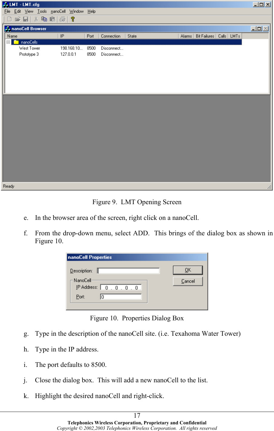   Figure 9.  LMT Opening Screen e. f. In the browser area of the screen, right click on a nanoCell. From the drop-down menu, select ADD.  This brings of the dialog box as shown in Figure 10.  Figure 10.  Properties Dialog Box g. h. i. j. k. Type in the description of the nanoCell site. (i.e. Texahoma Water Tower) Type in the IP address. The port defaults to 8500. Close the dialog box.  This will add a new nanoCell to the list. Highlight the desired nanoCell and right-click.  Telephonics Wireless Corporation, Proprietary and Confidential Copyright © 2002,2003 Telephonics Wireless Corporation.  All rights reserved 17