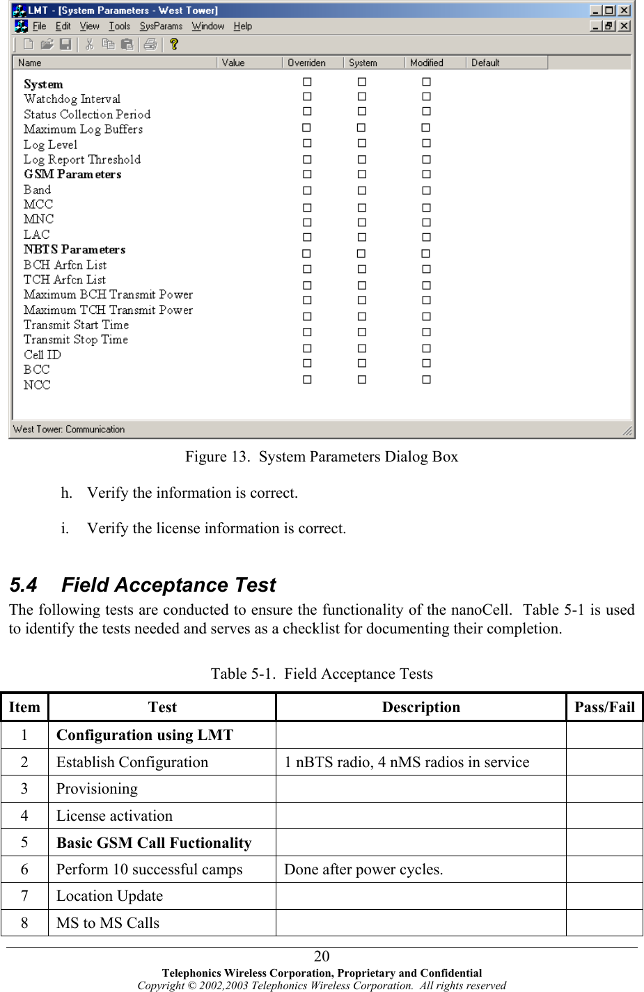   Figure 13.  System Parameters Dialog Box h. i. Verify the information is correct. Verify the license information is correct.   5.4  Field Acceptance Test The following tests are conducted to ensure the functionality of the nanoCell.  Table 5-1 is used to identify the tests needed and serves as a checklist for documenting their completion.  Table 5-1.  Field Acceptance Tests Item Test  Description  Pass/Fail1  Configuration using LMT    2  Establish Configuration  1 nBTS radio, 4 nMS radios in service   3 Provisioning     4 License activation     5  Basic GSM Call Fuctionality    6  Perform 10 successful camps  Done after power cycles.   7 Location Update     8  MS to MS Calls      Telephonics Wireless Corporation, Proprietary and Confidential Copyright © 2002,2003 Telephonics Wireless Corporation.  All rights reserved 20