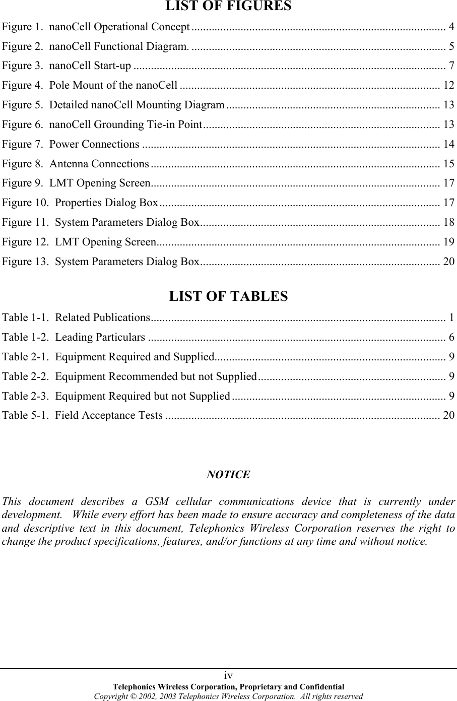 LIST OF FIGURES  Figure 1.  nanoCell Operational Concept ........................................................................................ 4 Figure 2.  nanoCell Functional Diagram. ........................................................................................ 5 Figure 3.  nanoCell Start-up ............................................................................................................ 7 Figure 4.  Pole Mount of the nanoCell .......................................................................................... 12 Figure 5.  Detailed nanoCell Mounting Diagram.......................................................................... 13 Figure 6.  nanoCell Grounding Tie-in Point.................................................................................. 13 Figure 7.  Power Connections ....................................................................................................... 14 Figure 8.  Antenna Connections .................................................................................................... 15 Figure 9.  LMT Opening Screen.................................................................................................... 17 Figure 10.  Properties Dialog Box................................................................................................. 17 Figure 11.  System Parameters Dialog Box................................................................................... 18 Figure 12.  LMT Opening Screen..................................................................................................19 Figure 13.  System Parameters Dialog Box................................................................................... 20  LIST OF TABLES Table 1-1.  Related Publications...................................................................................................... 1 Table 1-2.  Leading Particulars ....................................................................................................... 6 Table 2-1.  Equipment Required and Supplied................................................................................ 9 Table 2-2.  Equipment Recommended but not Supplied................................................................. 9 Table 2-3.  Equipment Required but not Supplied .......................................................................... 9 Table 5-1.  Field Acceptance Tests ............................................................................................... 20    NOTICE  This document describes a GSM cellular communications device that is currently under development.   While every effort has been made to ensure accuracy and completeness of the data and descriptive text in this document, Telephonics Wireless Corporation reserves the right to change the product specifications, features, and/or functions at any time and without notice.   Telephonics Wireless Corporation, Proprietary and Confidential Copyright © 2002, 2003 Telephonics Wireless Corporation.  All rights reserved  iv