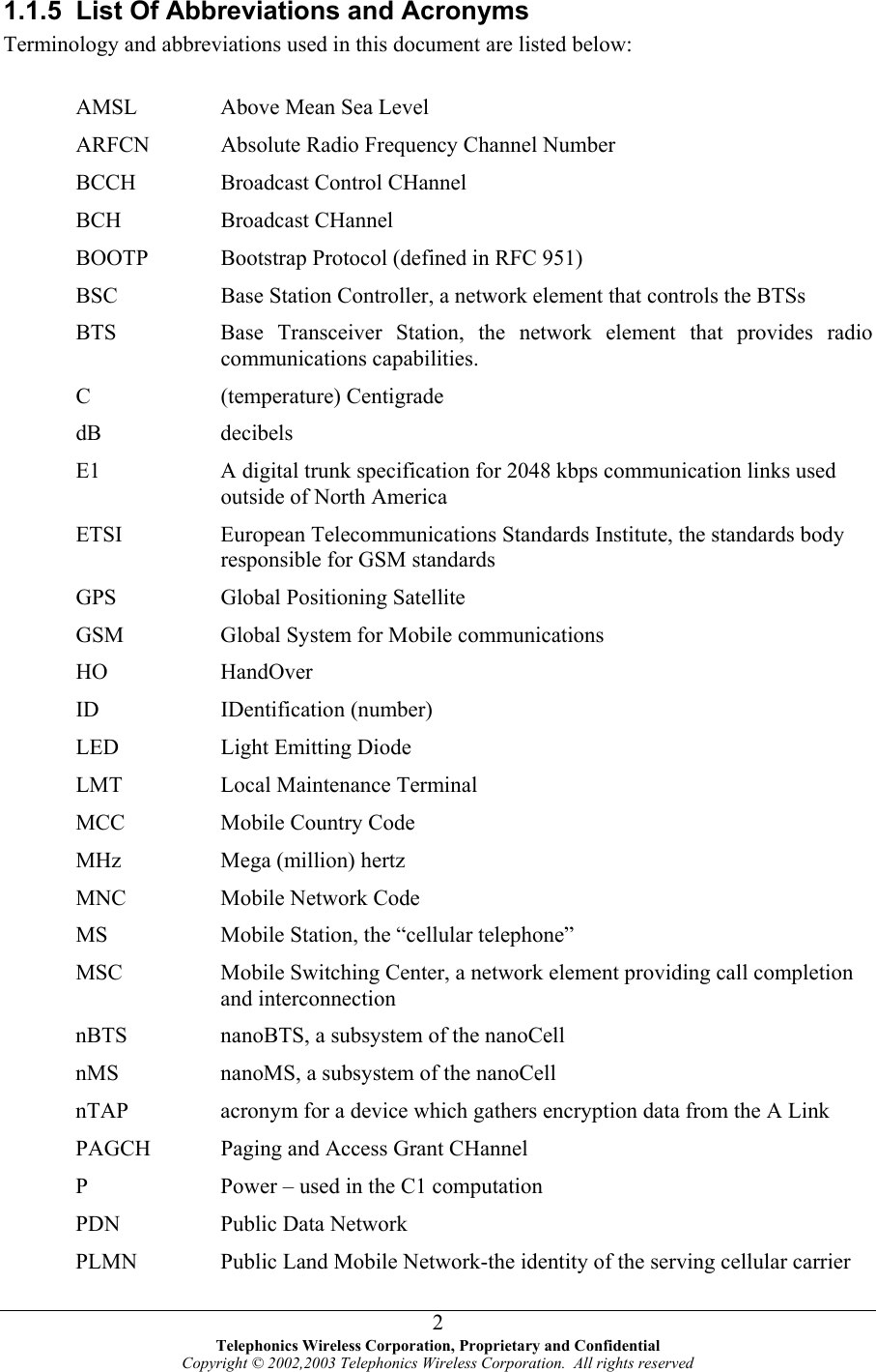  1.1.5  List Of Abbreviations and Acronyms Terminology and abbreviations used in this document are listed below:  AMSL  Above Mean Sea Level ARFCN      Absolute Radio Frequency Channel Number BCCH  Broadcast Control CHannel BCH Broadcast CHannel BOOTP     Bootstrap Protocol (defined in RFC 951) BSC  Base Station Controller, a network element that controls the BTSs BTS  Base Transceiver Station, the network element that provides radio communications capabilities. C (temperature) Centigrade dB decibels E1  A digital trunk specification for 2048 kbps communication links used outside of North America ETSI  European Telecommunications Standards Institute, the standards body responsible for GSM standards GPS  Global Positioning Satellite GSM  Global System for Mobile communications HO HandOver ID IDentification (number) LED  Light Emitting Diode LMT  Local Maintenance Terminal MCC  Mobile Country Code MHz  Mega (million) hertz MNC  Mobile Network Code MS  Mobile Station, the “cellular telephone” MSC  Mobile Switching Center, a network element providing call completion and interconnection nBTS  nanoBTS, a subsystem of the nanoCell nMS  nanoMS, a subsystem of the nanoCell nTAP  acronym for a device which gathers encryption data from the A Link PAGCH      Paging and Access Grant CHannel P  Power – used in the C1 computation PDN  Public Data Network PLMN  Public Land Mobile Network-the identity of the serving cellular carrier  Telephonics Wireless Corporation, Proprietary and Confidential Copyright © 2002,2003 Telephonics Wireless Corporation.  All rights reserved 2